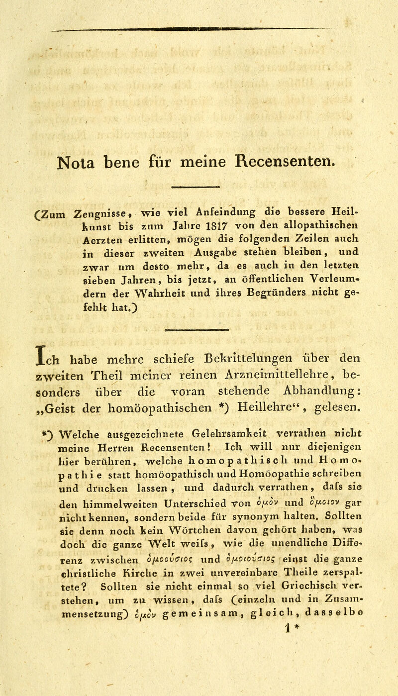 Nota bene für meine Recensenten. (Zum Zeugnisse, wie viel Anfeindung die bessere Heil- kunst bis zum Jalire 1817 von den allopathischen Aerzten erlitten, mögen die folgenden Zeilen auch in dieser zweiten Ausgabe stehen bleiben, und zwar um desto mehr, da es auch in den letzten sieben Jahren, bis jetzt, an öffentlichen Verleum- dern der Wahrheit und ihres Begründers nicht ge- fehlt hat.) Xch habe mehre schiefe Bekrittelungen über den zweiten Theil meiner reinen Arzneimittellehre, be- sonders über die voran stehende Abhandlung: „Geist der homöoioathischen *) Heillehre, gelesen. *]) Welche ausgezeichnete Gelehrsamkeit verrathen nicht meine Herren Recensenten! Ich will nur diejenigen hier berühren, welche homopathisch und Homo« p a t h i e statt homöopathisch und Homöopathie schreiben und drucken lassen , und dadurch verrathen, dafs sie den himmelweiten Unterschied von oij.ov und oixoiov gar nicht kennen, sondern beide für synonym halten. Sollten sie denn noch kein Wörtchen davon gehört haben, was doch die ganze Welt weifs , wie die unendliche Diffe- renz zwischen ofxooix^io; und ofAOiovffiog einst die ganze christliche Kirche in zwei unvereinbare Theile zerspal- tete? Sollten sie nicht einmal so viel Griechisch ver- stehen, um zu wissen, dafs (^einzeln und in Zusam- mensetzung) ojjiov gemeinsam, gleich, dasselbe 1*