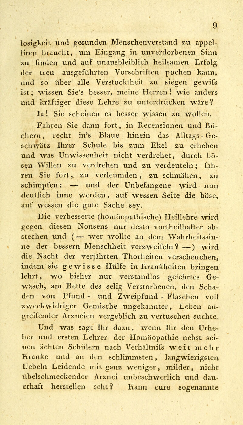 losigkeit vmd gebunden Menschenverstand zu appel- iiren braucht, um Eingang in unverdorbenen Sinn zu finden und auf unausbleiblich heilsamen Erfolg der treu ausgeführten Vorschriften pochen kann, imd so über alle Verstocktheit zu siegen gewifs ist; Avissen Sie's besser, meine Herren! wie anders und kräftiger diese Lehre zu unterdrücken TV^äre ? Jal Sie scheinen es besser wissen zu wollen. Fahren Sie dann fort, in Recensionen und Bü- chern, recht in's Blaue hinein das Alltags-Ge- schwätz Ihrer Schule bis zum Ekel zu erheben und was Unwissenheit nicht verdrehet, durch bö- sen Willen zu verdrehen und zu verdeuteln; fah- ren Sie fort,, zu verleumden , zu schmähen, zu schimpfen; -— und der Unbefangene wird nun deutlich inne werden, auf wessen Seite die böse, auf wessen die gute Sache sey. Die verbesserte (homöopathische) Heillehre wird gegen diesen Nonsens nur desto vortheilhafter ab- stechen und (— wer wollte an dem Wahrheitssin- ne der bessern Menschheit verzvreifeln ? -—) wird die Nacht der verjährten Thorheiten verscheuchen, indem sie gewisse Hülfe in Krankheiten bringen lehrt, wo bisher nur verstandlos gelehrtes Ge~ wasch, am Bette des selig Verstorbenen, den Scha- den von Pfund - und Zvreipfund - Flaschen voll zAveckwidriger Gemische ungekannter, Leben an- greifender Arzneien vergeblich zu vertuschen suchte. Und was sagt Ihr dazu, ivenn Ihr den Urhe- ber und ersten Lehrer der Homöopathie nebst sei- nen ächten Schülern nach Verhältnifs weit mehr Kranke und an den schlimmsten, langwierigsten Uebeln Leidende mit ganz weniger, milder, nicht übelschmeckender Arznei unbeschwerlich und dau- erhaft herstellen seht? Kann eure sogenannte