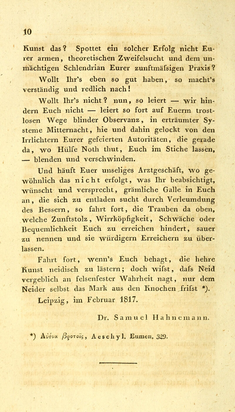 Kunst das? Spottet ein solcher Erfolg nicht Eu- rer armen, theoretischen Zweifelsucht und dem un- mächtigen Schlendrian Eurer zunftmäfsigen Praxis ? Wollt Ihr's eben so gut haben, so macht's verständig und redlich nach! Wollt Ihr's nicht ? nun, so leiert — wir hin- dern Euch nicht — leiert so fort auf Euerm trost- losen Wege blinder Observanz, in erträumter Sy- steme Mitternacht, hie und dahin gelockt von den Irrlichtern Eurer gefeierten Autoritäten, die gerade da, wo Hülfe Noth thut. Euch im Stiche lassen, ■— blenden und verschwinden. Und häuft Euer unseliges Arztgeschäft, wo ge- wöhnlich das nicht erfolgt, w^as Ihr beabsichtigt, wünscht und versprecht, grämliche Galle in Euch an, die sich zu entladen sucht durch Verleumdung des Bessern, so fahrt fort, die Trauben da oben, welche Zunftstolz , Wirrköpfigkeit, Schwäche oder Bequemlichkeit Euch zu erreichen hindert, sauer zu nennen und sie -würdigem Erreichern zu über- lassen. Fahrt fort, wenn's Euch behagt, die hehre Kunst neidisch zu lästern; doch wifst, dafs Nfeid vero^eblich an felsenfester Wahrheit nagt, nur dem Neider selbst das Mark aus den Knochen frifst *). Leipzig, im Februar 1817. Dr. Samuel H a h n e m a n n. *) A'Jov« /BfOTo/j, Aeschyl. Eumeni» 329.