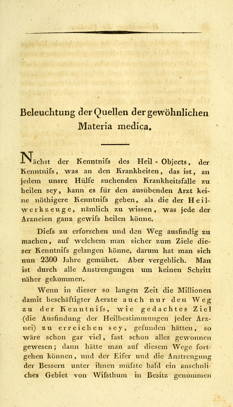 Beleuchtung der Quellen der gewöhnlichen Materia medica^ K ächst der Kenntnifs des Heil - Objects, der Kenntnifs, was an den Krankheiten, das ist, an jedem unsre Hülfe suchenden Krankheitsfalle zu heilen sey, kann es für den ausübenden Arzt kei- ne nöthigere Kenntnifs geben, als die der Heil- ^vv^erkzeuge, nämlich zu wssen, was jede der Arzneien ganz gewifs heilen könne. Diefs zu erforschen und den Weg ausfindig zu machen, auf Avelchem man sicher zum Ziele die- ser Kenntnifs gelangen könne, darum hat man sich nun 2300 Jahre gemühet. Aber vergeblich. Man ist durch alle Anstrengungen um keinen Schritt näher gekommen. Wenn in dieser so langen Zeit die Millionen damit beschäftigter Aerzte auch nur den Weg zu der Kenntnifs, w^ie gedachtes Ziel (die Ausfindung der Heilbestimmungen jeder Arz- nei) zu erreichen sey, gefunden hätten, so wäre schon gar viel, fast schon alles gewonnen gewesen; dann hätte man auf diesem Wege fort- gehen können, und der Eifer und die Anstrengung der Bessern unter ihnen müfste bald ein ansehnli- ches Gebiet von Wifsthum in Besitz genommen