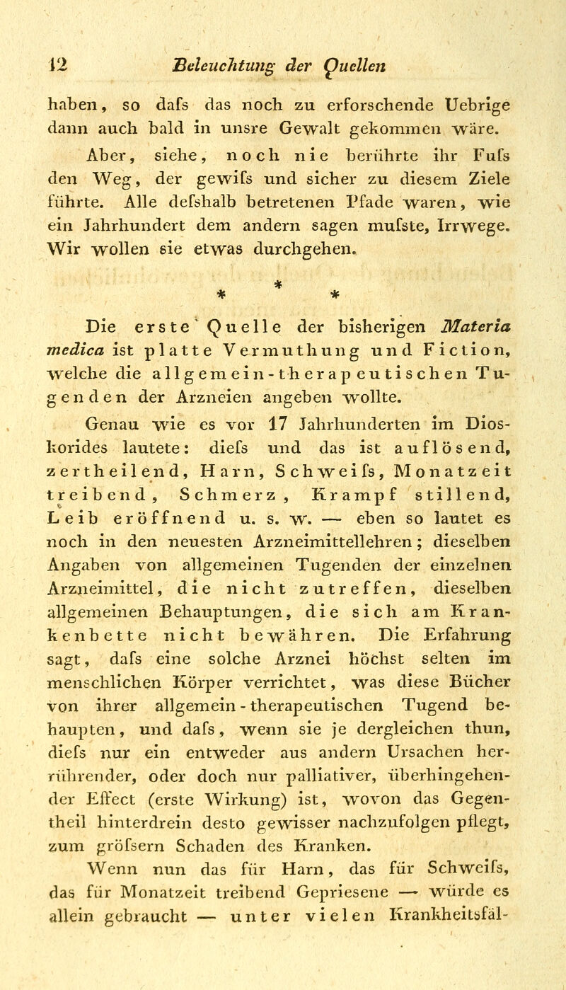 haben, so dafs das noch zu erforschende Uebrige dann auch bald in unsre Gewalt gekommen wäre. Aber, siehe, noch nie berührte ihr Fufs den Weg, der gewifs und sicher zu diesem Ziele führte. Alle defshalb betretenen Pfade waren, wie ein Jahrhundert dem andern sagen mufste, Irrwege. Wir wollen sie etwas durchgehen. Die erste^ Quelle der bisherigen Materia medica ist platte Vermuthung und Fiction, w eiche die allgemein-therapeutischen Tu- genden der Arzneien angeben wollte. Genau wie es vor 17 Jahrhunderten im Dios- korides lautete: diefs und das ist auflösend, zertheilend, Harn, Sch\Yeifs, Monatzeit treibend, Schmerz, Krampf stillend, Leib eröffnend u. s. w. — eben so lautet es noch in den neuesten Arzneimittellehren; dieselben Angaben von allgemeinen Tugenden der einzelnen Arzneimittel, die nicht zutreffen, dieselben allgemeinen Behauptungen, die sich am Kran- kenbette nicht bewähren. Die Erfahrung sagt, dafs eine solche Arznei höchst selten im menschlichen Körper verrichtet, was diese Bücher von ihrer allgemein - therapeutischen Tugend be- haupten, und dafs, wenn sie je dergleichen thun, diefs nur ein entweder aus andern Ursachen her- rührender, oder doch nur palliativer, überhingehen- der Effect (erste Wirkung) ist, wovon das Gegen- theil hinterdrein desto gewisser nachzufolgen pflegt, zum gröfsern Schaden des Kranken. Wenn nun das für Harn, das für Schweifs, das für Monatzeit treibend Gepriesene — würde es allein gebraucht — unter vielen Krankheitbfäl-