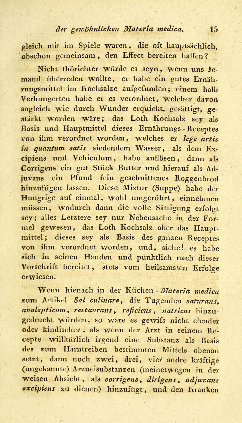 gleich mit im Spiele waren, die oft hauptsächlich, obschon gemeinsam, den Effect bereiten halfen? Nicht thörichter würde es seyn, wenn uns Je- mand überreden Avollte, er habe ein gutes Ernäh- rungsmittel im Kochsalze aufgefunden; einem halb Verhungerten habe er es verordnet, welcher davon sogleich wie durch Wunder erquickt, gesättigt, ge- stärkt worden wäre; das Loth Kochsalz sey als Basis und Hauptmittel dieses Ernährungs - Receptes von ihm verordnet worden, welches er lege artis in quantum satis siedendem Wasser, als dem Ex- cipiens und Vehiculum, habe auflösen, dann als Corrigens ein gut Stück Butter und hierauf als Ad- juvans ein Pfund fein geschnittenes Roggenbrod hinzufügen lassen. Diese Mixtur (Suppe) habe der Hungrige auf einmal, wohl umgerührt, einnehmen müssen, wodurch dann die volle Sättigung erfolgt sey; alles Letztere sey nur Nebensache in der For- mel gewesen, das Loth Kochsalz aber das Haupt- mittel; dieses sey als Basis des ganzen Receptes von ihm verordnet worden, und, siehe! es habe sich in seinen Händen und pünktlich nach dieser Vorschrift bereitet, stets vom heilsamsten Erfolge erwiesen. Wenn hienach in der Küchen - Materia medica zum Artikel SaL cuUnare, die Tugenden saturans, analepticum, restaurans, reßciens, nutriens hinzu- gedruckt würden, so wäre es gew^ifs nicht elender oder kindischer , als wenn der Arzt in seinem Re- cepte willkürlich irgend eine Substanz als Basis des %\xm Harn treiben bestimmten Mittels obenan setzt, dann noch zwei, drei, vier andre kräftige (ungekannte) Arzneisubstanzen (meinetwegen in der weisen Absicht, als corrigens, dirigens^ adjuvans txcipiens zu dienen) hinzufügt, und den Kranken