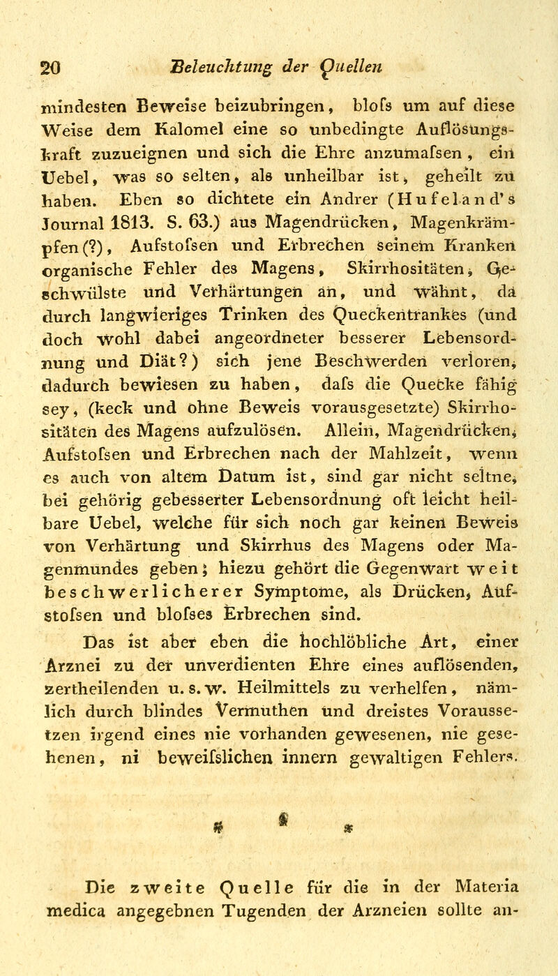 mindesten Beweise beizubringen, blofs um auf diese Weise dem Kalomel eine so unbedingte Auflösungs- l^raft zuzueignen und sich die £hre anzumafsen , ein Uebel, was so selten, als unheilbar ist^ geheilt zil haben. Eben so dichtete ein Andrer (Hufeländ'^ Journal 1813. S. 63.) aus Magendrücken, Magenkräm- pfen (?), Aufstofsen und Erbrechen Seinem Kranken organische Fehler des Magens, Skirrhositäten -, Qe- schwülste und Verhärtungen an, und wähnt, da durch langwieriges Trinken des Queckentrankiss (und doch Wohl dabei angeordneter besserer Liebensord- nung und Diät?) sich jene Beschwerden verioreuj dadurch bewiesen zu haben, dafs die Quebke fähig sey, (keck und ohne Beweis vorausgesetzte) Skirrho- sitäten des Magens aufzulösen. Allein, Magendrüeken^ Aufstofsen und Erbrechen nach der Mahlzeit, wenn es auch von altem Datum ist, sind gar nicht seltne, bei gehörig gebesserter Lebens Ordnung oft leicht heil- bare Uebel, welche für sich noch gar keinen Beweis von Verhärtung und Skirrhus des Magens oder Ma- genmundes geben l hiezu gehört die Gegenwart weit beschwerlicherer Symptome, als Drücken^ Auf- stofsen und blofses Erbrechen sind. Das ist aber eben die hochlobliche Art, einer Arznei zu der unverdienten Ehre eines auflösenden, aertheilenden u. s. w. Heilmittels zu verhelfen , näm- lich durch blindes Vermuthen Und dreistes Vorausse- tzen irgend eines nie vorhanden gewesenen, nie gese- henen, ni beweifslichen innern gewaltigen Fehlers. » Die zweite Quelle für die in der Materia medica angegebnen Tugenden der Arzneien sollte an-