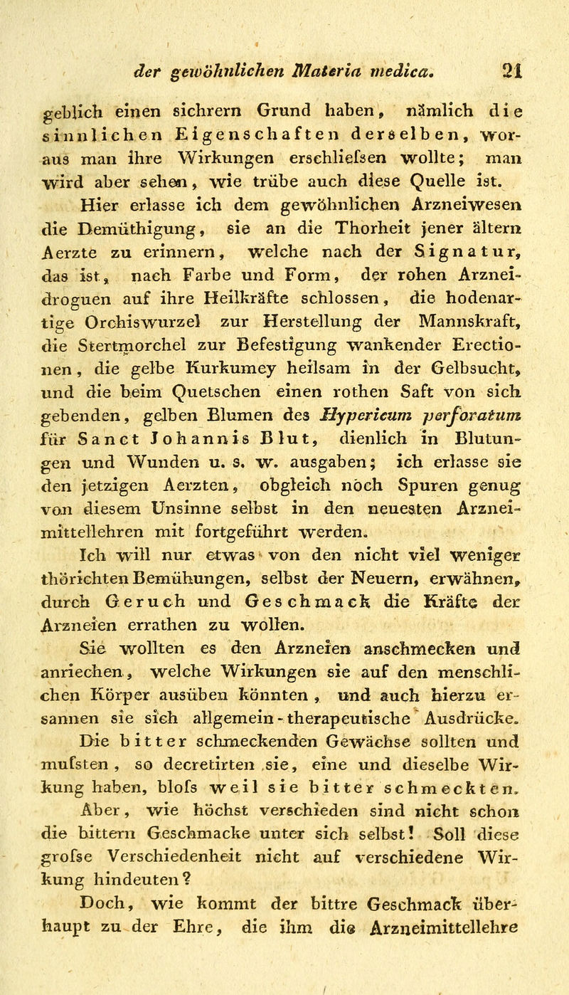 gelblich einen sichrem Grund hahen, nämlich die sinnlichen Eigenschaften derselben, wor- aus man ihre Wirkungen ersehliefsen wollte; man wird aber sehen, wie trübe auch diese Quelle ist. Hier erlasse ich dem gewöhnlichen Arzneiwesen die Demüthigung, sie an die Thorheit jener altern Aerzte zu erinnern, welche nach der Signatur, das ist, nach Farbe und Form, der rohen Arznei- droguen auf ihre Heilkräfte schlössen, die hodenar- tige Orchiswurzel zur Herstellung der Mannskraft, die Stertmorchel zur Befestigung wankender Erectio- nen, die gelbe Kurkumey heilsam in der Gelbsucht, und die beim Quetschen einen rothen Saft von sich gebenden, gelben Blumen des Hypericum perforatum für San et Johannis Blut, dienlich in Blutun- gen und Wunden u. s. w. ausgaben; ich erlasse sie de^n jetzigen Aerzten, obgleich noch Spuren genug voji diesem Unsinne selbst in den neuestten Arznei- mittellehren mit fortgeführt werden. Ich will nur et-was von den nicht viel weniger thörichten Bemühungen, selbst der Neuern, erwähnen, durch Gerueh und Geschmack die Kräfte der Arzneien errathen zu wollen. Sie wollten es den Arzneien anschmecken un(i anriechen, welche Wirkungen sie auf den menschli- chen Körper ausüben könnten , und auch hierzu er- sannen sie sich allgemein-therapeutische Ausdrücke. Die bitter schmeckenden Gewächse sollten und mufsten , so decretirten sie, eine und dieselbe Wir- kung haben, blofs weil sie bitter schmeckten. Aber, wie höchst verschieden sind nicht schon die hittern Geschmacke unter sich selbst! Soll diese grofse Verschiedenheit nicht auf verschiedene Wir- kung hindeuten? Doch, wie kommt der bittre Geschmack über- haupt zu der Ehre, die ihm dis Arzneimittellehre