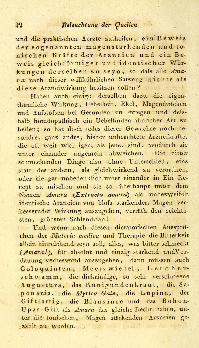 und die praktischen Aerzte zutheilen, ein Beweis der sogenannten magenstärkenden und to- nischen Kräfte der Arzneien und ein Be- weis gleichförmiger und identischer Wir- kungen derselben zu seyn, so dafs alle Ama- ra nach dieser ^vilikührlichen Satzung nichts als diese Arzneiwirkung besitzen sollen? Haben auch einige derselben dazu die eigen- thümliche Wirkung, Uebelkeit, Ekel, Magendrücken und Aufstofsen bei Gesunden zu erregen und defs- halb homöopathisch ein Uebelfinden ähnlicher Art zu heilen; so hat doch jedes dieser Gewächse noch be- sondre, ganz andre, bisher unbeachtete Arzneikräfte, die oft weit wichtiger, als jene, sind, -wodurch sie unter einander ungemein abweichen. Die bitter schmeckenden Dinge also ohne Unterschied, eins statt des andern, als gleichwirkend zu verordnen, oder sie gar unbedenklich unter einander in Ein Re- cept zu mischen und sie so überhaupt unter dem Namen Amara (Rxtracta amard) als unbezweifelt identische Arzneien von blofs stärkender, Magen ver- :bessernder Wirkung auszugeben, verräth den seichte- sten , gröbsten Schlendrian 1 Und wenn nach diesen dictatorischen Aussprü- chen der Materia medica und Therapie die Bitterkeit allein hinreichend seyn soll, alles, w^as bitter schmeckt {Amaral), für absolut und einzig stärkend undVer- dauung verbessernd auszugeben, dann müssen auch Coloquinten, Meerzwiebel, Lerchen- schwamm, die dickrindige, so sehr verschrieene Augustura, das Kunigundenkraut, die Sa- p o n a ri a, die Myrica Gate, die L u p i n a, der .Giftlattig, die Blausäure und das Bohon- Upas-Gift als Amara das gleiche Recht haben, un- . ter die tonischen, Magen stärkenden Arzneien ge- zählt au werden.