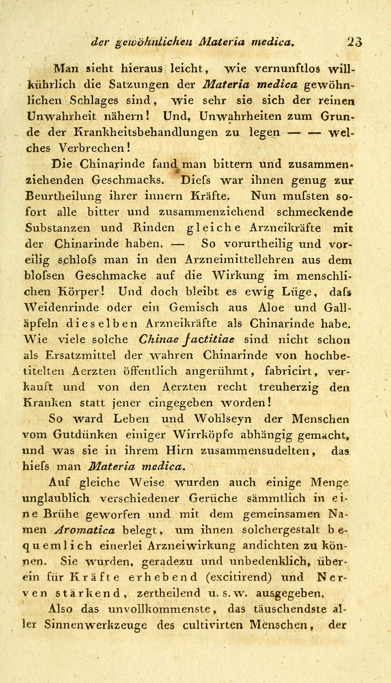 Man sieht hieraus leicht, wie vernunftlos will- kührlich die Satzungen der Materia medica gewöhn- lichen Schlages sind, wie sehr sie sich der reinen ünw^ahrheit nähern! Und, Unwahrheiten zum Grun- de der Krankheitsbehandlungen zu legen — — wel- ches Verbrechen! Die Chinarinde fand man bittern und zusammen* ziehenden Geschmacks. Diefs war ihnen genug zur Beurtheilung ihrer innern Kräfte. Nun mufsten so- fort alle bitter und zusammenziehend schmeckende Substanzen und Rinden gleiche Arzneikräfte mit der Chinarinde haben. — So vorurtheilig und vor- eilig schlofs man in den Arzneimittellehren aus dem blofsen Geschmacke auf die Wirkung im menschli- chen Körper! Und doch bleibt es ewig Lüge, dafs Weidenrinde oder ein Gemisch aus Aloe und Gall- äpfeln dieselben Arzneikräfte als Chinarinde habe. Wie viele solche Chinae factitiae sind nicht schon als Ersatzmittel der wahren Chinarinde von hochbe- titelten Aerzten Öffentlich angerühmt, fabricirt, ver- kauft und von den Aerzten recht treuherzig den Kranken statt jener eingegeben worden! So ward Leben und Wohlseyn der Menschen vom Gutdünken einiger Wirrköpfe abhängig geniücht, und was sie in ihrem Hirn zusammensudelten, das hiefs man Materia medica» Auf gleiche Weise wurden auch einige Men^e unglaublich verschiedener Gerüche sämmtlich in ei- ne Brühe geworfen und mit dem gemeinsamen Na- men Aromatica belegt, um ihnen solchergestalt b e- quemlich einerlei Arzneiwirkung andichten zu kön- nen. Sie wurden, geradezu und unbedenklich, über- ein für Kräfte erhebend (excitirend) und Ner- ven stärkend, zertheilend u, s.w. ausgegeben. Also das unvollkommenste, das täuschendste al- ler Sinnenwerkzeuge des cultivirten Menschen, der
