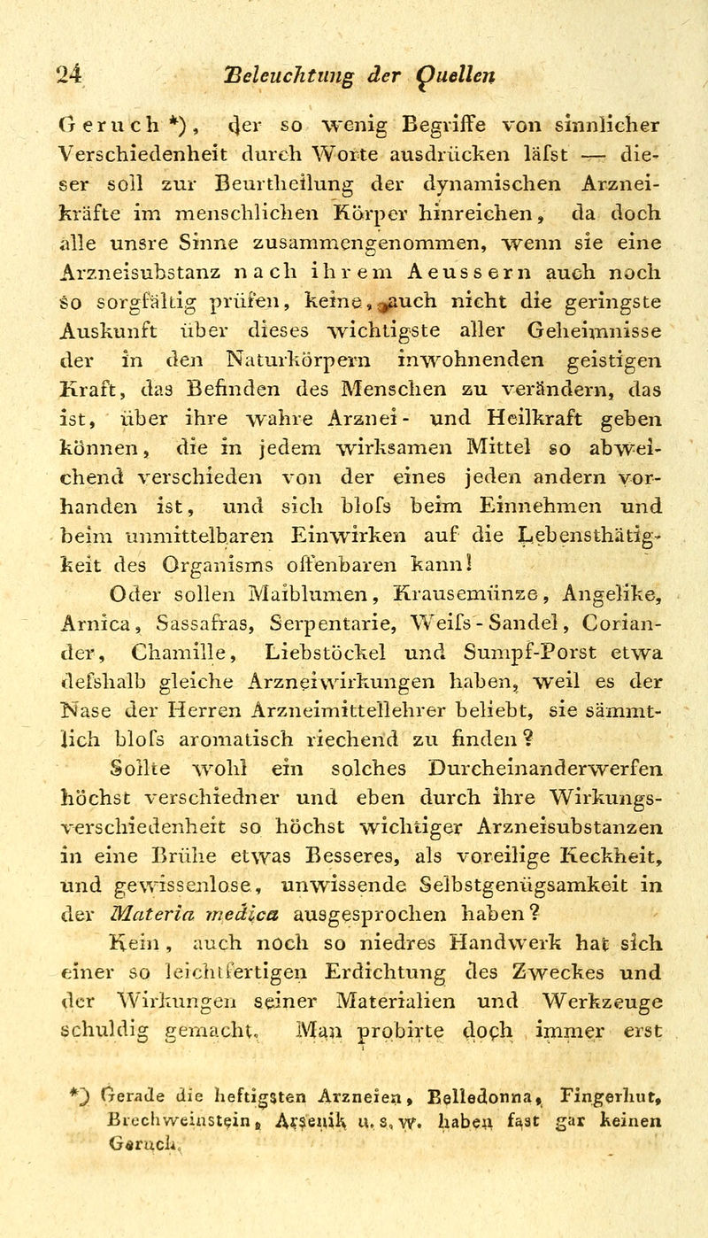 Geruch*), 4^^ ^o wenig Begriffe von sinnlielier Verschiedenheit durch Worte ausdrücken läfst — die- ser soll zur Beurtheilung der dynamischen Arznei- kräfte im menschlichen Körper hinreichen, da doch alle unsre Sinne zusammengenommen, wenn sie eine Arzneisubstanz nach ihrem A e u s s e r n auch noch so sorgfaltig prüfen, keine,;;jöuch nicht die geringste Auskunft über dieses wichtigste aller Geheimnisse der in d.en Naturkörpern inwohnenden geistigen Kraft, das Befinden des Menschen zu verändern, das ist, über ihre wahre Arznei- und Heilkraft geben können, die in jedem wirksamen Mittel so abwei- chend verschieden von der eines jeden andern vor- handen ist, und sich blofs beim Einnehmen und beim unmittelbaren Einwirken auf die Lebensthätig- keit des Organisms offenbaren kann! Oder sollen Maiblumen, Krausemünze, Angelike, Arnica, Sassafras, Serpentarie, Weifs - Sandel, Corian- der, Chamille, Liebstöckel und Sumpf-Porst etwa defshalb gleiche Arzneivvirkungen haben, weil es der Nase der Herren Arzneimittellehrer beliebt, sie sämimt- Üch blofs aromatisch riechend zu finden ? Sollte wohl ein solches Durcheinanderwerfen höchst verschiedner und eben durch ihre Wirkungs- verschiedenheit so höchst wichtiger Arzneisubstanzen in eine Brühe etwas Besseres, als voreilige Keckheit, tind gewissenlose, unwissende Selbstgenügsamkeit in der Materia medlca ausgesprochen haben? Kein , auch noch so niedres Handwerk hat sich einer so leichtfertigen Erdichtung des Zweckes und der Wirkungen seiner Materialien und Werkzeuge schuldig gemacht. Mau prpbirte do^h immer erst *') Crerade die heftigsten Arzneien, Belledonna» Fingerhut, Biechweinst^in j, A??eml\ u. s, w. haben f^at gar keinen G<»ruch,