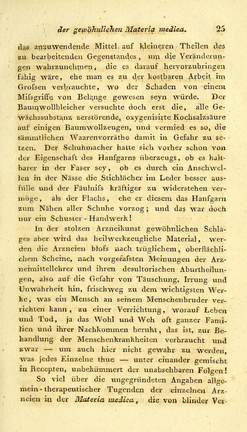 df^s a^^^uwendende Mittel auf !Kleinei-^n Theilen des zu bearbeitenden Gegenstandes , nni dje Yeränderunr gen wahrzuneh];nen, die es darauf hervorzubringen fähig wäre, ehe man es zu der kostbaren Arbeit iiri Grofsen verbrauchte, wo der Schaden von ^inem Mifsgriffe von BeUpige gewesen seyn würde. Der Baumwollbleicher versuchte doch erst die, alle Ge- wächssubstanz zerstörende^ oxygenisirte Kochsalzsäure auf einigen Baumwollzeugen, und vermied es so, die sämmtlichen Waarenvorräthe damit in Gefahr zu se? tzen. Der Schuhmacher hatte sich vorher schon von der Eigenschaft des Hanfgarns überzeugt, ob es halt- barer in der Faser sey, ob es durch ein Anschw^ei- len in der Nasse die Stichlöcher im Leder besser aus- fülle und der Fäulnifs kräftiger zu widerstehen ver- möge , als der Flachs, ehe er diesem das Hanfgarn zum Nähen aller Schuhe vorzog; und da§ war doch nur ein Schuster - Handwerk 1 In der stolzen Arzneikunst gewöhnlichen Schla- ges aber wi^d das heilwerkzeugliche Material, wer- den die Arzneien blafs nach trüglichem, oberflächli- chem Scheine, nach vorgefäfsten Meinungen der Arz- neimittellehrer und ihren desultorischen Aburtheilun- gen, also, auf die Gefahr von Täuschung, Irrung und ünw-ahrheit hin, frischweg zu dem wichtigsten Wer- ke, was ein Mensch an seinem Menschenbruder ver- richten kann, zu einer Verrichtung, worauf Leben und Tod, ja das Wohl und Weh oft ganzer Fami- lien und ihrer Nachkommen beruht, das ist, zur Be- handlung der Menschenkrankheiten verbraucht und zwar — um auch hier nicht gewahr zu werden ■W2iS jedes Einzelne thue — unter einander gemischt in B-e.cepten, unbekümmert der unabsehbaren Folgen! So viel über die ungegründeten Angaben allge- mein-therapeutischer Tugenden der einzelnen Arz- neien in d^r IMatetia medica^ die von blinder Ver-