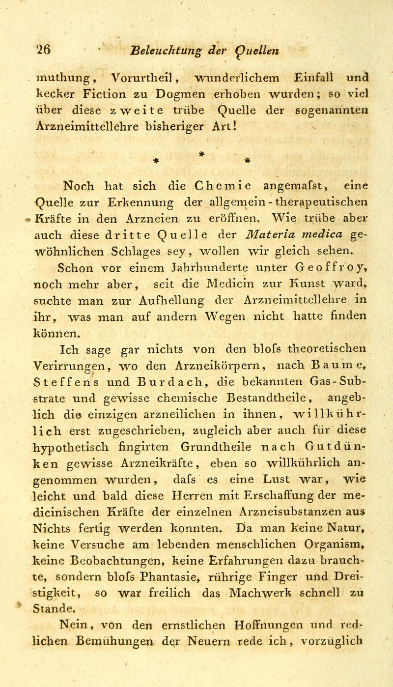 muthung, Vorurtheil, ^wunderlichem Einfall und kecker Fiction zu Dogmen erhoben wurden; so viel über diese zweite trübe Quelle der sogenannten Arzneimittellehre bisheriger Art! Noch hat sich die Chemie angemafst, eine Quelle zur Erkennung der allgemein-therapeutischen <^ Kräfte in den Arzneien zu eröffnen. Wie trübe aber auch diese dritte Quelle der Materia medica ge- wöhnlichen Schlages sey, wollen wir gleich sehen. Schon vor einem Jahrhunderte unter Geoffroy, noch mehr aber, seit die Medicin zur Kunst ward, suchte man zur Aufhellung der Arzneimittellehre in ihr, was naan auf andern Wegen nicht hatte finden können. Ich sage gar nichts von den blofs theoretischen Verirrungen, wo den Arzneikörpern, nach Baume, Steffens und Burdach, die bekannten Gas-Sub- strate und gewisse chemische Bestandtheile, angeb- lich die einzigen arzneilichen in ihnen, 'willkühr- lich erst zugeschrieben, zugleich aber auch für diese hypothetisch fingirten Grundtheile nach Gutdün- ken gewisse Arzneikräfte, eben so willkührlich an- genommen Wurden, dafs es eine Lust war, wie leicht und bald diese Herren mit Erschaffung der me- dicinischen Kräfte der einzelnen Arzneisubstanzen aus Nichts fertig werden konnten. Eia man keine Natur, keine Versuche am lebenden menschlichen Organism, keine Beobachtungen, keine Erfahrungen dazu brauch- te, sondern blofs Phantasie, rührige Finger und Drei- stigkeit, so war freilich das Machwerk schnell zu Stande. Nein, von den ernstlichen Hoffnungen und red- lichen Bemühungen der Neuern rede ich, vorzüglich