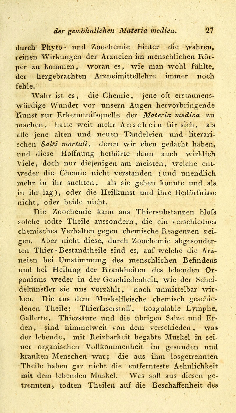 durch Phyto- und Zoochemie hinter die wahren, reinen Wirkungen der Arzneien im menschlichen Kör- per zu kommen, woran es, wie man wohl fühlte, der hergebrachten Arzneimittellehre immer noch fehle. Wahr ist es, die Chemie, jene oft erstaunens- würdige Wunder vor unsern Augen hervorbringende Kunst zur Erkenntnifsquelle der Materia medica zu machen, hatte W^eit in ehr Anschein für sich, als alle jene alten und neuen Tändeleien und literari- schen Salti mortali, deren w^ir eben gedacht haben, und diese Hoffnung bethörte dann auch wirklich Viele, doch nur diejenigen am meisten, welche ent- weder die Chemie nicht verstanden (und unendlich mehr in ihr suchten, als sie geben konnte und als in ihr lag), oder die Heilkunst und ihre Bedürfnisse nicht, oder beide nicht. Die Zoochemie kann aus Thiersubstanzen blofs solche todte Theile aussondern, die ein verschiednes chemisches Verhalten ^^.^^n chemische Reagenzen zei- gen. Aber nicht diese, durch Zoochemie abgesonder- ten Tili er-Bestandth eile sind es, aufweiche die Arz- neien bei UmStimmung des menschlichen Befindens und bei Heilung der Krankheiten des lebenden Or- ganisms weder in der Geschiedenheit, wie der Schei- dekünstler sie uns vorzählt, noch unmittelbar vrir- ken. Die aus dem Musk elfieis che chemisch geschie- denen Theile: Thierfaserstoff, koagulable Lymphe, Gallerte, Thiersäure und die übrigen Salze und Er- den , sind himmelweit von dem verschieden, was der lebende, mit Reizbarkeit begabte Muskel in sei- ner organischen Vollkommenheit im gesunden und kranken Menschen war; die aus ihm losgetrennten Theile haben gar nicht die entfernteste Aehnlichkeit mit dem lebenden Muskel. Was soll aus diesen ge- trennten, todten Theilen auf die Beschaffenheit des