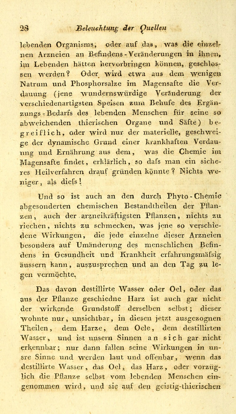 lebenden Organisms, oder auf das, was die einzeln nen Arzneien an Befindens-Veränderungen in ihnen» ini Lebenden hätten hervorbringen können, geschlos- sen \verden? Oder wird etwa au3 dem wenigen Natrum und Phosphorsalze im Magensafte die Ver^ dauung (jene vvunderns würdige Veränderung der verschiedenartigsten Speisen zürn Behufe des Ergän- zungs r Bedarfs des lebenden Menschen für seine sq abweichenden thierischen Organe und Säfte) be- greiflich, oder wird nur der materielle, geschwei- ge der dynamische Grund einer krankhaften Verdau- ung und Ernährung aus dem, was die Chemie im Mageusafte findet, erklärlich, so dafs man ein siehe- res Heilverfahren drauf gründen könnte ? Nichts we- niger j als diefs l Und so ist auch an den durch Phyto - Chernie abgesonderten chemischen Bestandtheilen der Pflan- zen, auch der ai'?ineikräftigsten Pflanzen, nichts zu riechen, nichts zu schmecken, was jene so verschie- dene Wirkungen, die jede einzelne dieser Arzneien l[3esonders auf Umänderung des menschlichen Befin- dens in Gesundheit und Krankheit erfahrungsmäfsig äussern kann, auszusprec;hen und an den Tag zu le- gen vermöchte. Das davon destillirte Wasser oder Gel, oder das aus der Pflanze geschiedne Harz ist auch gar nicht der wirkende Grundstoff derselben selbst; dieser wohnte nur, unsichtbar, in diesen jetzt ausgezognen Theilen, dem Harze, dem Oele, dem destillirten Wasser ^ und ist unsern Sinnen an sich gar nicht erkennbar; nur dann fallen seine Wirkungen in un- sre Sinne und werden laut und offenbar, wenn das destillirte Wasser, das Oelj das Harz, oder vorzüg- lich die Pflanze selbst vom lebenden Menschen eirt- genommen ivird, und si? auf den gcisdg-thierischen
