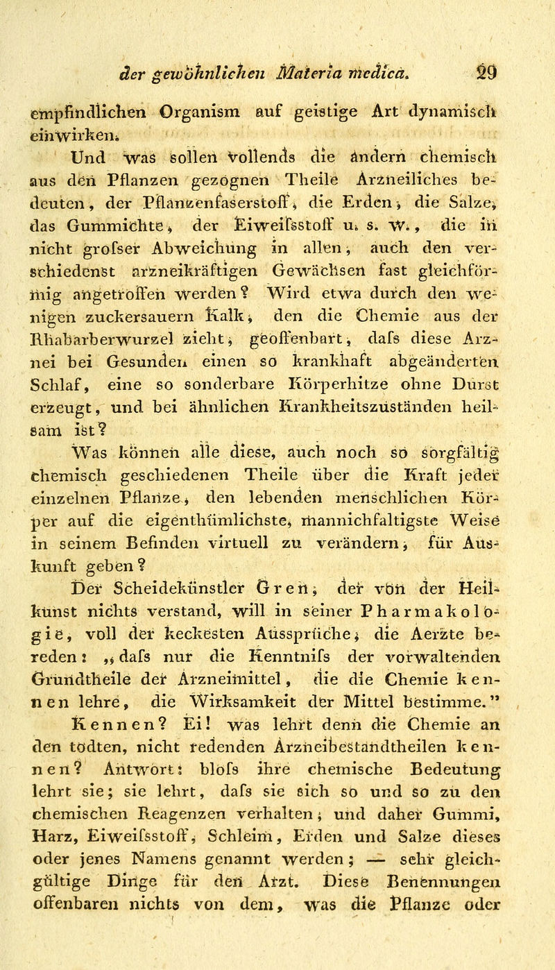 etnpfindlichen Organism auf geistige Art dynamisdi. einwirken^ Und Wäs sollen Vollends die ändern chemisck aus deii Pflanzen gezognen Theile Arzneiliclies be- deuten, der Pflanzenfaserstoft% die Erden, die Salze* das Gummiclite * der JEiweitsstoff Ui s. VV., die iü niicht grofseir Abweicliüng in allen -, auch den ver- schiedenst arineikräftigen Gewächsen fast gleiehför- üiig ailgetrolfeh werden ? Wird etwa durch den we- nigen zuckersauern Kalk^ den die Chemie aus der Kliabarberwurzel ziehte gisoftenbart, dafs diese Arz- nei bei Gesunden einen so krankhaft abgeänderten Schlaf, eine so sonderbare Körperhitze ohne Durst erzeugt, und bei ähnlichen Krankheitszüständen heil- sam ist? Was können alle diese, auch noch so sorgfältig chemisch geschiedenen Theile über die Kraft jedeic einzelnen Pflanze* den lebenden menschlichen Kör- per auf die eigenthümlichstej mannichfaltigste Weise in seinem Befinden virtuell zu verändern j für Aus- kunft geben ? Der Scheidekünstler 6reh^ der vbil der Heil-^ kühst nichts verstand, will in seiner Pharmakolb- gie, voll der keckesten Aussprüche^ die Aerzte be* reden i ,* dafs nur die Renntnifs der vorwaltenden (jruridtheile der Arzneimittel, die die Chemie k e n- nen lehre, die Wirksamkeit dfer Mittel bestimme. Kennen? Ei! was lehrt denn die Chemie an den todten, nicht tedenden Arzneibestahdtheilen ken- nen? Antwort j blofs ihre chemische Bedeutung lehrt sie; sie lehrt, dafs sie sich so und so zu den chemischen Reagenzen verhalten; und daher Gummi, Harz, Eiweifsstoffi Schleim, Erden und Salze dieses oder jenes Namens genannt werden ; — sehr gleich- gültige Dinge für deü Atzt. Diesö Benennungen offenbaren nichts von dem, was die Pflanze oder