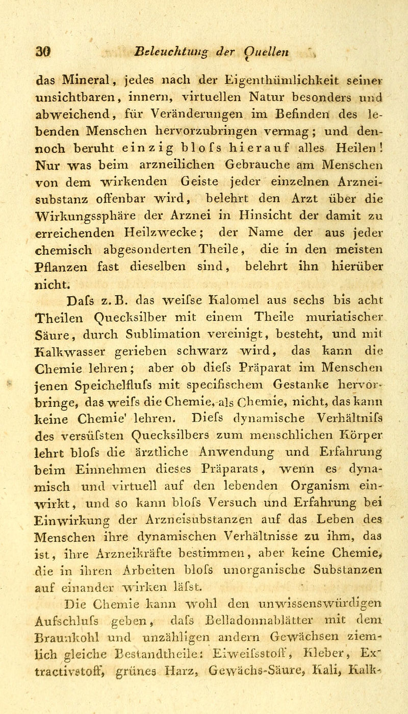 das Mineral, jedes nach der Eigenthümlichkeit seiner unsichtbaren, innern, virtuellen Natur besonders und abweichend, für Veränderungen im Befinden des le- benden Menschen hervorzubringen vermag; und den- noch beruht einzig blofs hierauf alles Heilen! Nur was beim arzneilichen Gebrauche am Menschen von dem wirkenden Geiste jeder einzelnen Arznei- substanz offenbar w^ird, belehrt den Arzt über die Wirkungssphäre der Arznei in Hinsicht der damit zu erreichenden Heilzw^ecke; der Name der aus jeder chemisch abgesonderten Theile, die in den meisten Pflanzen fast dieselben sind, belehrt ihn hierüber nicht. Pafs z.B. das weifse Kalomel aus sechs bis acht Theilen Quecksilber mit einem Theile muriatischer Säure, durch Sublimation vereinigt, besteht, und mit Kalkwasser gerieben schwarz wird, das kann die Chemie lehren; aber ob diefs Präparat im Menschen jenen Speichelflufs mit specifischem Gestanke hervor- bringe, das weifs die Chemie, als Chemie, nicht, das kann keine Chemie' lehren. Diefs dynamische Verhältnifs des versüfsten Quecksilbers zum menschlichen Körper lehrt blofs die ärztliche Anwendung und Erfahrung beim Einnehmen dieses Präparats, wenn es dyna- m.isch und virtuell auf den lebenden Organism ein- wirkt , und so kann blofs Versuch und Erfahrung bei Einwirkung der Arzneisubstanzen auf das Leben des Menschen ihre dynamischen Verhältnisse zu ihm, das ist, ihre Arzneikräfte bestimmen, aber keine Chemie^ die in ihren Arbeiten blofs unorganische Substanzen auf einander wirken lafst. Die Chemie kann wohl den unwissenswürdigen Aufschlufs geben, dafs Belladonnablätter mit dem Braunkohl und unzähligen andern Gewachsen ziem- lich gleiche Bestandtheile.: Eiweifsstoff, Kleber, Ex' tractivstoff, grüneg Harz, Gewächs-Saure, Kali, Kalk-.