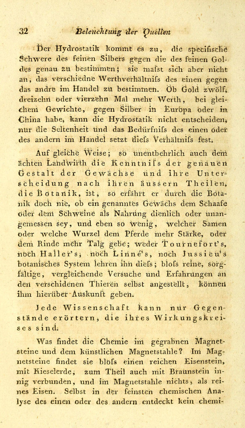 Del' Hydrostatik kommt ei3 zu, die s^fefcifiscliö Schwere des feinen Silbers gfegeii die des feinen Gol- des genau 5:ü bestimmen; sie mafst sich aber nicht ah, das vferschiednie Werthveirhältnifs des einen gegen das andre im Handel zu bestimmen. Ob öold izwölf; dreizehn bdet Viierzöhn Mal mehr Werth, bei glei- difeni Gewichte, gegen Silber in jlurbpa oder in China habe, kann die Hydrostatik nicht entscheiden^ nur die Seltenheit und das Bedürfnifs des einen öder des andern im Handel setzt diefs Vel-liältnifs fest. Auf gleiöhe Weise; so tihehtbehrlich auch dehi achten Lahdwirth die Kehnthifs dei: geriäueil Gestalt der GewUchsö und ihre Unter= Scheidung nach ihrien äussern Theilen, die ßötarlik, iätj so erfährt er durch die Bota- nik doch nife, ob ein genanntes Gewächs dem Stihaafe öder <lenl Schw^inie als Nahrung dienlich oder unan- gemessen sey, und eben so Vvenig, welcher Sanien oder •w^elche Wurzel dem Pferde mehr Stärke, oder dem Rinde möhr Talg gebe; Weder T o u ir n e f o r t' s, iibth Haller's^ hoch Liriiie's, noch lussieu^s botanisches System lehren ihh diefs; blofs reine, sorg- fältige , vergleichende Versuche und Erfahrungen an den vetschidenen Thier^h selbst angestellt ^ könlien ihm hierübel: Auskunft gebeh; Jede Wissenschaft kann nur Gegen- stände erörtern^ die ihres Wirkungskrei- ses s i n di Was findet die Chemie im gegrahnien Magnet- steine und dem künstlichen Magnetstahle? Ini Mag- netsteine findet sie blöfs einen reichen Eisenstein, mit Kieselerde, zum Theil auch mit Braunstein in- nig verbunden, und im Magnetstahle nichts j als rei- nes Eisen. Selbst in der feinsten chemischen Ana- lyse des einen oder des andern entdeckt kein chemi-