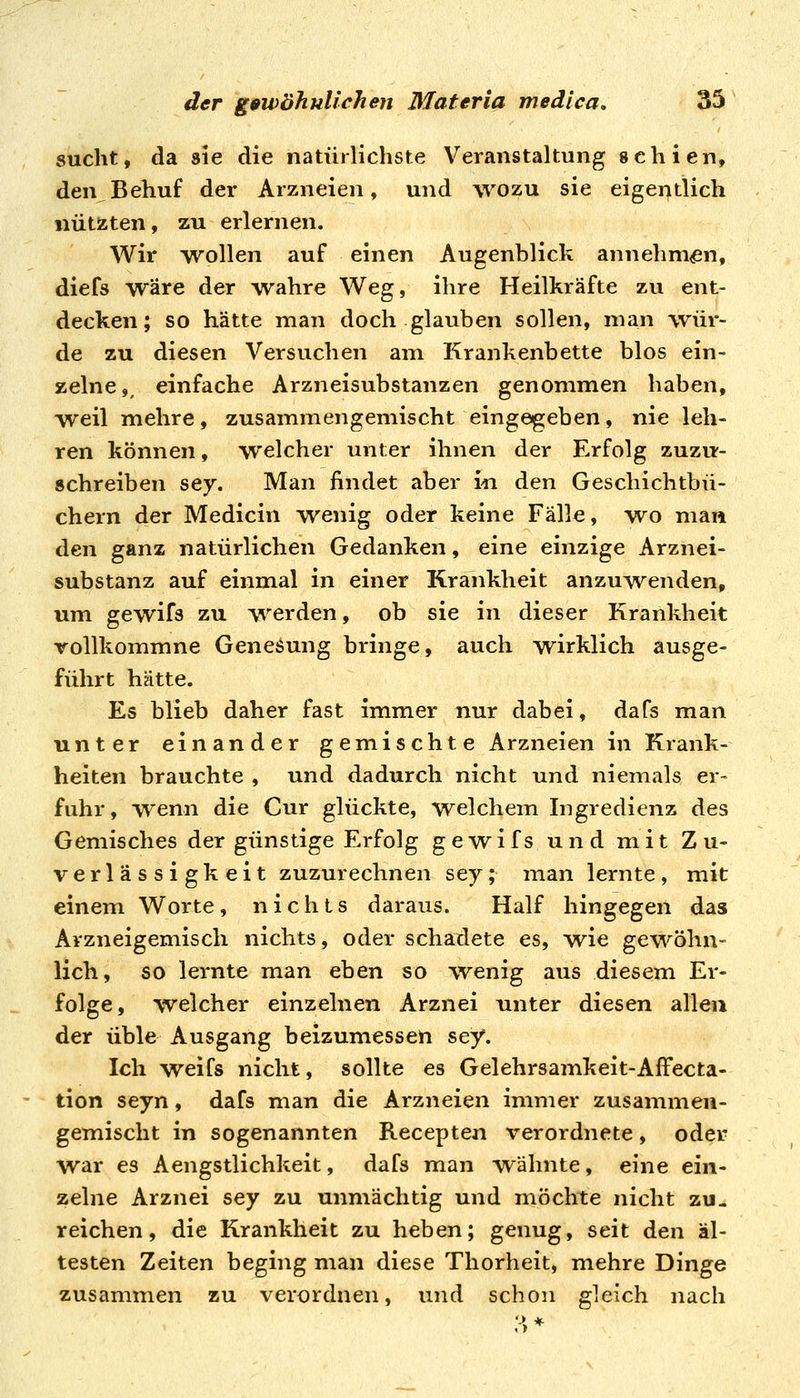 sucht, da sie die natürlichste Veranstaltung schien, den Behuf der Arzneien, und wozu sie eigentlich nützten, zu erlernen. Wir wollen auf einen Augenblick annehm<en, diefs wäre der -wahre Weg, ihre Heilkräfte zu ent- decken; so hätte man doch glauben sollen, man wür- de zu diesen Versuchen am Krankenbette blos ein- zelne ,^ einfache Arzneisubstanzen genommen haben, weil mehre, zusammengemischt eingegeben, nie leh- ren können, welcher unter ihnen der Erfolg zuzu- schreiben sey. Man findet aber in den Geschichtbü- chern der Medicin wenig oder keine Fälle, wo man den ganz natürlichen Gedanken, eine einzige Arznei- substanz auf einmal in einer Krankheit anzuwenden, um gewifs zu werden, ob sie in dieser Krankheit Tollkommne Genesung bringe, auch wirklich ausge- führt hätte. Es blieb daher fast immer nur dabei, dafs man unter einander gemischte Arzneien in Krank- heiten brauchte , und dadurch nicht und niemals er- fuhr, wenn die Cur glückte, welchem Ingredienz des Gemisches der günstige Erfolg gewifs und mit Zu- verlässigkeit zuzurechnen sey; man lernte, mit einem Worte, nichts daraus. Half hingegen das Avzneigemisch nichts, oder schadete es, \vie gewöhn- lich, so lernte man eben so wenig aus diesem Er- folge, welcher einzelnen Arznei unter diesen allen der üble Ausgang beizumessen sey. Ich weifs nicht, sollte es Gelehrsamkeit-AfFecta- tion seyn, dafs man die Arzneien immer zusammen- gemischt in sogenannten Recepten verordnete, oder war es Aengstlichkeit, dafs man wähnte, eine ein- zelne Arznei sey zu unmächtig und möchte nicht zu- reichen, die Krankheit zu heben; genug, seit den äl- testen Zeiten beging man diese Thorheit, mehre Dinge zusammen zu verordnen, und schon gleich nach