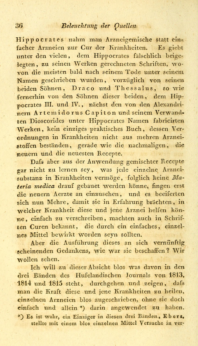 Hippocrates nahm man Arzneigemische statt ein- facher Arzneien zur Cur der Krankheiten. Es giebt unter den vielen, dem Hippocrates fälschlich beige- legten , zu seinen Werken gerechneten Schriften, wo- von die meisten bald nach seinem Tode unter seinem Namen geschrieben wurden, vorzüglich von seinen beiden Söhnen, Draco und Thessalus, so wie fernerhin von den Söhnen dieser beiden, dem Hip- pocrates III. und IV., nächst ^tn von den Alexandri- nern Artemi dor US Capiton und seinem Verwand- ten Dioscorides unter Hippocrates Namen fabricirten VV^erken, kein einziges praktisches Buch, dessen Ver- ordnungen in Krankheiten nicht aus mehren Arznei- stoffen beständen, gerade w^ie die nachmaligen, die neuern und die neuesten Recepte. Dafs aber aus der Anwendung gemischter Recepte gar nicht zu lernen sey, was jede einzelne Arznei- substanz in Krankheiten vermöge, folglich keine Ma- ter ia medica drauf gebauet werden könne, fingen erst die neuern Aerzte an einzusehen, und es beeiferten sich nun Mehre, damit sie in Erfahrung brächten, in welcher Krankheit diese und jeiie Arznei helfen kön- ne, einfach zu verschreiben, machten auch in Schrif- ten Curen bekannt, die durch ein einfaches, einzel- nes Mittel bewirkt worden seyn sollten. Aber die Ausführung dieses an sich vernünftig scheinenden Gedankens, wie war sie beschalFen? Wir wollen sehen. Ich will zu dieser Absicht blos was davon in den drei Bänden des Hufelandischen Journals von 1813, 1814 und 1815 steht, durehgehen und zeigen, dafs man die Kraft diese und jene Krankheiten zu heilen, einzelnen Arzneien blos zugeschrieben-, ohne sie doch einfach und allein *) darin angewendet zu haben. *) Es ist wahr, ein Einziger in diesen drei Bänden, Eber«, Stellte mit einem blos einzelnen Mittel Versuche in ver-