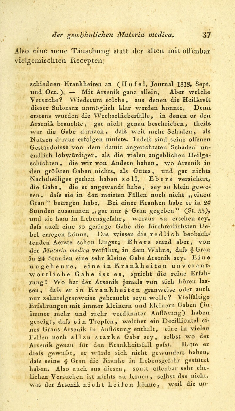 Also eine neue Täuschung statt der alten mit offenbar vielgemiBchten Recepten, scliiednen Krankheiten an (Hu fei, Journal 1813» Sept* und Oct. ^. — Mit Arsenik ganz allein. Aber ■welche Versuche? Wiederum solche, aus denen die Heilkraft dieser Substanz unmöglich klar werden konnte, Demi erstens wurden die Wechseliieberfälle, in denen er den Arsenik brauchte, gar nicht genau beschrieben, theils war die Gabe darnach, dafs w^eit mehr Schaden, als Nutzen daraus erfolgen niufste. Indefs sind seine offenen Geständnisse von dem damit angerichteten Schaden un- endlich lobwürdiger, als die vielen angeblichen Heilge- schichten , die wir von Andern haben, -wo Arsenik in ^en gröfsten Gaben nichts, als Gutes, und gar nichts Nachtheiliges gethan haben soll, Ebers versichert, die Gabe , die er angewandt habe, sey so klein gewe- sen , dafs sie in den meisten Fällen noch nicht ,> einen Gran betragen habe. Bei einer Kranken habe er in 24 Stunden zusammen j, gar nur f Gran gegeben (ßt, 55)> und sie kam in Lebensgefahr, vt^oraus zu ersehen sey, dafs auch eine so geringe Gabe die fürchterlichsten Ue- bel erreejen könne. Das wissen die redlich beobach- tenden Aerzte schon längst; Ebers stand aber, von der Jl^ateria medica verführt, in dem Wahne, dafs f Gran in 24 Stunden eine sehr kleine Gabe Arsenik sey. Eine ungeheure, eine in Krankheiten unverant- wortliche Gabe ist es, spricht die reine Erfah- rung ! Wo hat der Arsenik jemals von sich hören las- sen , dafs er in Krankheiten granweise oder auch nur zehntelgranweise gebraucht seyn wolle? Vielfältige Erfahrungen mit immer kleinern tind kleinern Gaben ([lu immer mehr und mehr verdünnter Auflösung^ haben gezeigt, dafs ein Tropfen, welcher ein Decilliontel ei- nes Grans Arsenik in Auflösung enthält, eine in vielen Fällen noch allzu starke Gabe sey, selbst w^o der Arsenik genau für den Krankheitsfall pafsr. Hätte er diefs gewufst, er würde sich nicht gewundert haben, dafs seine -| Gran die Kranke in Lebensgefahr gestürzt haben. Also auch aus diesen, sonst offenbar sehr ehr- lichen Versuchen ist nichts zu lernen , selbst das nicht, was der Arsenik nicht heilen könne, weil die un-
