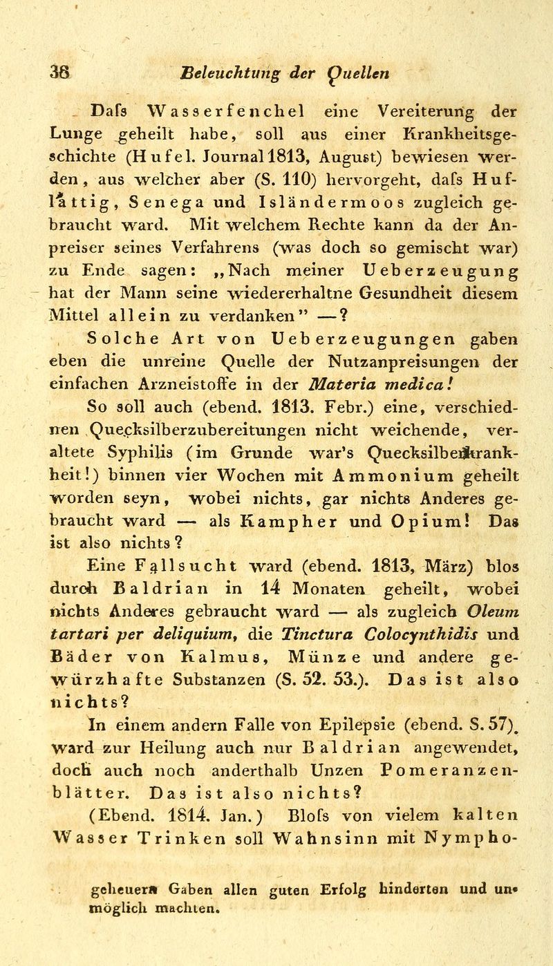 Dafs Wasserfenchel eine Vereiterung der Lunge geheilt habe, soll aus einer Krankheitsge- schichte (Hufei. Journal 1813, August) bewiesen wer- den, aus welcher aber (S. 110) hervorgeht, dafs Huf- lattig, Senega und Isländermoos zugleich ge- braucht ward. Mit welchem Rechte kann da der An- preiser seines Verfahrens (was doch so gemischt war) zu Ende sagen: ,,Nach meiner Ueberaeugung hat der Mann seine iviedererhaltne Gesundheit diesem Mittel allein zu verdanken*' —? Solche Art von UeberZeugungen gaben eben die unreine Quelle der Nutzanpreisungen der einfachen Arzneistoffe in der Materia medica! So soll auch (ebend. 1813. Febr.) eine, verschied- nen Que.cksilberzubereitungen nicht weichende, ver- altete Syphilis (im Grunde war's Quecksilbeiltrank- heit!) binnen vier W^ochen mit Ammonium geheilt i^orden seyn, wobei nichts, gar nichts Anderes ge- braucht ward — als Kamp her und Opium! Das ist also nichts ? Eine Fallsucht ward (ebend. 1813, März) blos durch Baldrian in 14 Monaten geheilt, wobei nichts Anderes gebraucht ward — als zugleich Oleum tartari per deliquium, die Tinctura Colocynthidis und Bäder von Kalmus, Münze und andere ge- würzhafte Substanzen (S. 52. 53.). Das ist also nichts? In einem andern Falle von Epilepsie (ebend. S. 57), ward zur Heilung auch nur Baldrian angewendet, docH auch noch anderthalb Unzen Pomeranzen- blätter. Das ist also nichts? (Ebend. 1814. Jan.) Blofs von vielem kalten Wasser Trinken soll Wahnsinn mit Nympho- gclicuer« Gaben allen guten Erfolg hinderten und un« möglich machten.