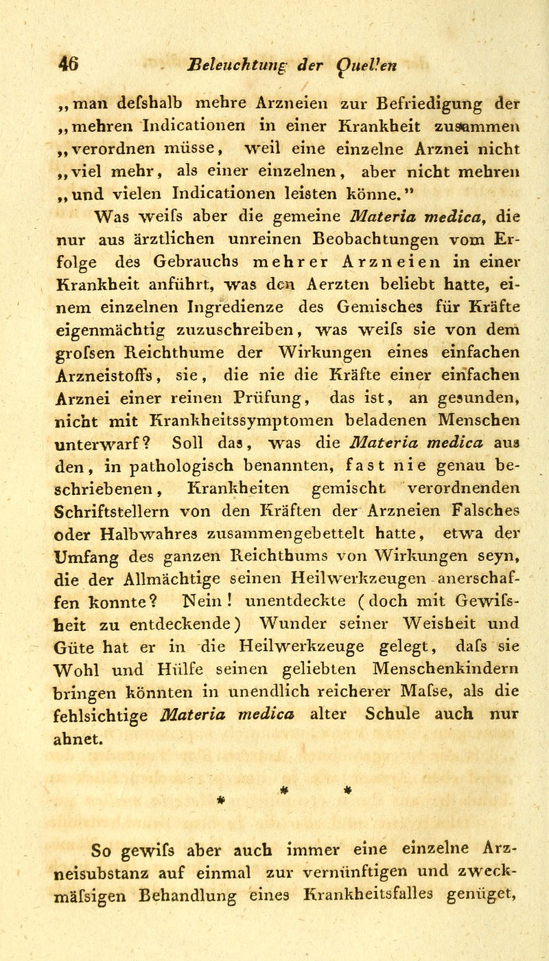 ,, man defshalb mehre Arzneien zur Befriedigung der ,, mehren Indicationen in einer Krankheit zusemmen „verordnen müsse, weil eine einzelne Arznei nicht „viel mehr, als einer einzelnen, aber nicht mehren „und vielen Indicationen leisten könne.** Was vreifs aber die gemeine Materia medica, die nur aus ärztlichen unreinen Beobachtungen vom Er- folge des Gebrauchs mehrer Arzneien in einer Krankheit anführt, was den Aerzten beliebt hatte, ei- nem einzelnen Ingredienze des Gemisches für Kräfte eigenmächtig zuzuschreiben, was weifs sie von dem grofsen Reichthume der Wirkungen eines einfachen ArzneistofFs, sie, die nie die Kräfte einer einfachen Arznei einer reinen Prüfung, das ist, an gesunden, nicht mit Krankheitssymptomen beladenen Menschen unterwarf? Soll das, was die Materia medica aus den, in pathologisch benannten, fast nie genau be- schriebenen, Krankheiten gemischt verordnenden Schriftstellern von den Kräften der Arzneien Falsches oder Halb\vahre3 zusammengebettelt hatte, etvv^a der Umfang des ganzen Reichthums von Wirkungen seyn, die der Allmächtige seinen Heilwerkzeugen anerschaf- fen konnte? Nein! unentdeckte (doch mit Gewifs- lieit zu entdeckende) Wunder seiner Weisheit und Güte hat er in die Heilwerkzeuge gelegt, dafs sie Wohl und Hülfe seinen geliebten Menschenkindern bringen könnten in unendlich reicherer Mafse, als die fehlsichtige Materia medica alter Schule auch nur ahnet. So gewifs aber auch immer eine einzelne Arz- neisubstanz auf einmal zur vernünftigen und zweck- mäfsigen Behandlung eines Krankheitsfalles genüget,