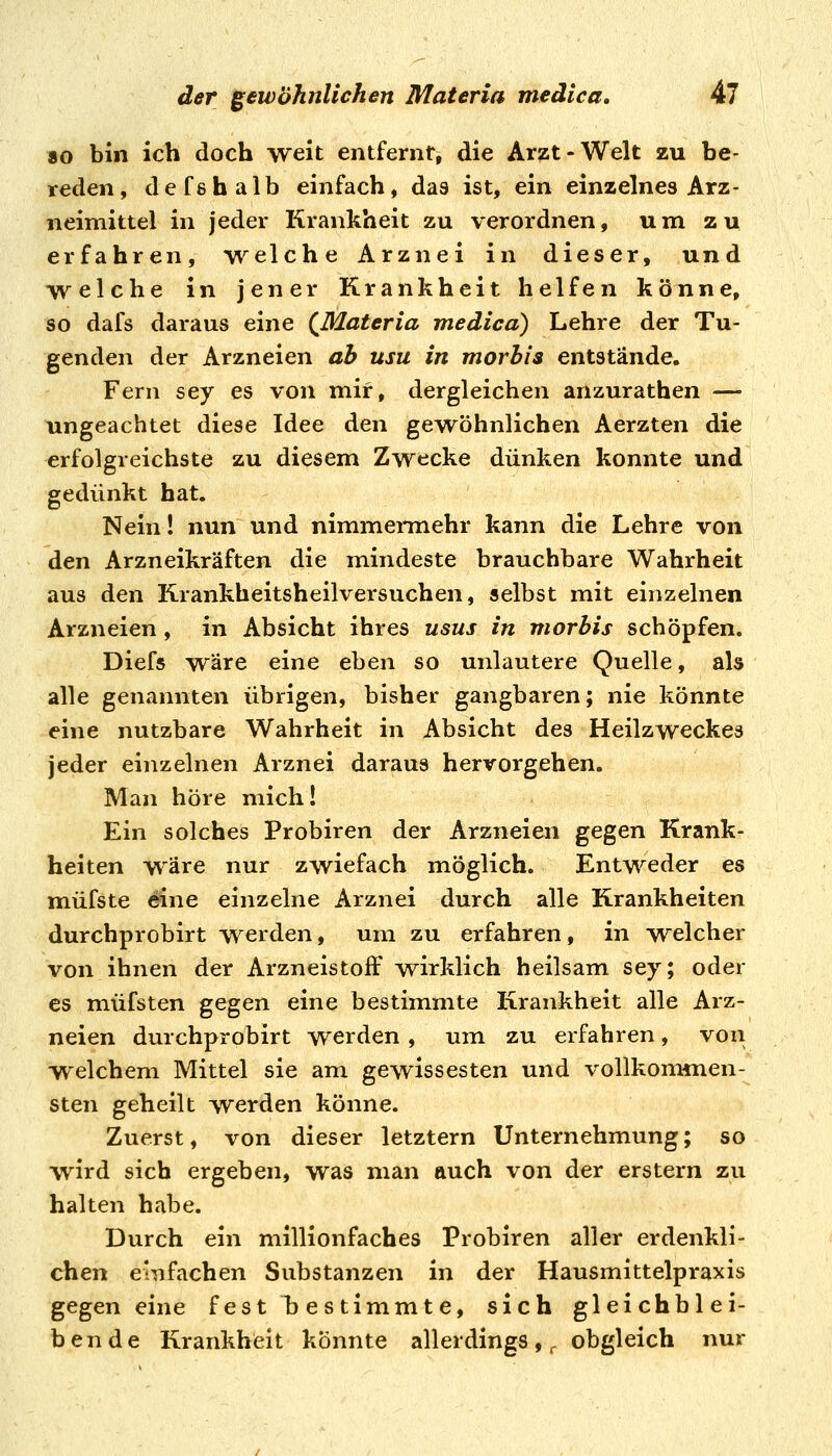 80 bin ich doch weit entfernt, die Arzt-Welt zu be- reden, de fs halb einfach, das ist, ein einzelnes Arz- neimittel in jeder Krankheit zu verordnen, um zu erfahren, welche Arznei in dieser, und welche in jener Krankheit helfen könne, so dafs daraus eine (Materia medicd) Lehre der Tu- genden der Arzneien ab usu in morhis entstände. Fern sey es von mir, dergleichen anzurathen — ungeachtet diese Idee den gewöhnlichen Aerzten die erfolgreichste zu diesem Zwecke dünken konnte und gedünkt hat. Nein! nun und nimmennehr kann die Lehre von den Arzneikräften die mindeste brauchbare Wahrheit aus den Krankheitsheilversuchen, selbst mit einzelnen Arzneien, in Absicht ihres usus in morhis schöpfen. Diefs wäre eine eben so unlautere Quelle, als alle genannten übrigen, bisher gangbaren; nie könnte eine nutzbare Wahrheit in Absicht des Heilzweckes jeder einzelnen Arznei daraus hervorgehen. Man höre mich! Ein solches Probiren der Arzneien gegen Krank- heiten wäre nur zwiefach möglich. Entweder es müfste eine einzelne Arznei durch alle Krankheiten durchprobirt werden, um zu erfahren, in -welcher von ihnen der Arzneistoff wirklich heilsam sey; oder es müfsten gegen eine bestimmte Krankheit alle Arz- neien durchprobirt werden, um zu erfahren, von welchem Mittel sie am gewissesten und vollkommen- sten geheilt werden könne. Zuerst, von dieser letztern Unternehmung; so wird sich ergeben, was man auch von der erstem zu halten habe. Durch ein millionfaches Probiren aller erdenkli- chen einfachen Substanzen in der Hausmittelpraxis gegen eine fest bestimmte, sich gleichblei- bende Krankhfeit könnte allerdings,, obgleich nur