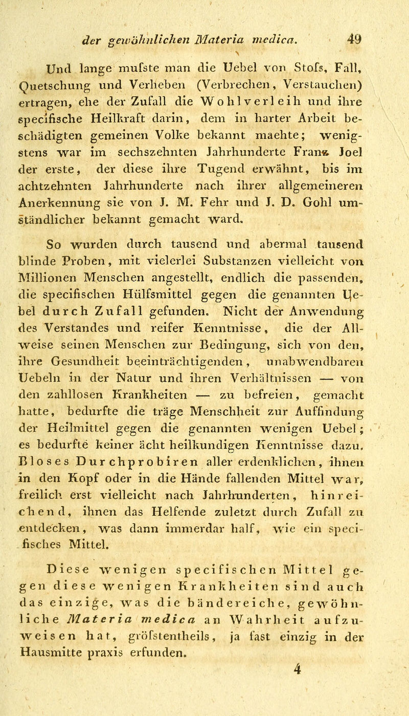 t» Und lange mufste man die Uebel von Stofs, Fall, Quetschung und Verlieben (Verbrechen, Verstauchen) ertragen, ehe der Zufall die Wohlverleih und ihre specifische Heilkraft darin, dem in harter Arbeit be- schädigten gemeinen Volke bekannt machte; wenig- stens vvar im sechszehnten Jahrhunderte Frana Joe! der erste, der diese ihre Tugend erwähnt, bis im achtzehnten Jahrhunderte nach ihrer allgemeineren Anerkennung sie von J. M. Fehr und J. D. Gohl um-= ständlicher bekannt gemacht ward. So wurden durch tausend und abermal tausend blinde Proben, mit vielerlei Substanzen vielleicht von Millionen Menschen angestellt, endlich die passenden, die specifischen Hülfsmittel gegen die genannten L[e« bei durch Zufall gefunden. Nicht der Anwendung des Verstandes und reifer Kenntnisse, die der All- weise seinen Menschen zur Bedingung, sich von den, ihre Gesundheit beeinträchtigenden , unabwendbaren Uebeln in der Natur und ihren Verhältnissen ■— von den zahllosen Krankheiten — zu befreien, gemacht hatte, bedurfte die träge Menschheit zur Auffindung der Heilmittel ^^^en die genannten wenigen Uebel; > es bedurfte keiner acht heilkundigen Kenntnisse dazu, Bloses Durchprobiren aller erdenklichen, ihnen in den Kopf oder in die Hände fallenden Mittel war, freilich erst vielleicht nach Jahrhunderten, hinrei- cliend, ihnen das Helfende zuletzt durch Zufall zu entdecken, was dann immerdar half, wie ein speci- fisches Mittel. Diese wenigen specifischen Mittel ge- gen diese wenigen Krankheiten sind auch das einzige, was die bändereiche, gewöhn- liche Materia medica an Wahrheit aufzu- weisen hat, gröfstentheils, ja fast einzig in der Hausmitte praxis erfunden. 4