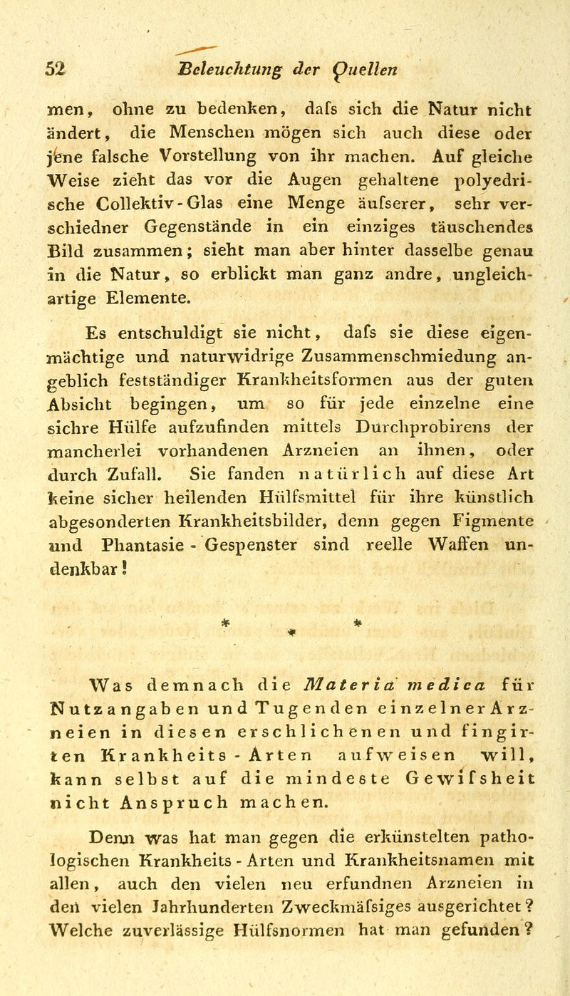 men, ohne zu bedenken, dafs sich die Natur nicht ändert, die Menschen mögen sich auch diese oder j^ene falsche Vorstellung von ihr machen. Auf gleiche Weise zieht das vor die Augen gehaltene polyedri- sche Collektiv-Glas eine Menge äufserer, sehr ver- schiedner Gegenstände in ein einziges täuschendes Bild zusammen; sieht man aber hinter dasselbe genau in die Natur, so erblickt man ganz andre, ungleich- artige Elemente. Es entschuldigt sie nicht, dafs sie diese eigen- mächtige und naturwidrige Zusammenschmiedung an- geblich festständiger Krankheitsformen aus der guten Absicht begingen, um so für jede einzelne eine sichre Hülfe aufzufinden mittels Durchprobirens der mancherlei vorhandenen Arzneien an ihnen, oder durch Zufall. Sie fanden natürlich auf diese Art keine sicher heilenden Hülfsmittel für ihre künstlich abgesonderten Krankheitsbilder, denn gegen Figmente und Phantasie = Gespenster sind reelle Waffen un- denkbar ! Was demnach die Materia medica für Nutzangaben und Tugenden einzelnerArz- neien in diesen erschlichenen und fingir- ten Kr ankheits - Arten aufv^eisen will, kann selbst auf die mindeste Gewifsheit nicht Anspruch machen. Denn was hat man gegen die erkünstelten patho- logischen Krankheits - Arten und Krankheitsnamen mit allen, auch den vielen neu erfundnen Arzneien in deii vielen Jahrhunderten Zweckmäfsiges ausgerichtet ? Welche zuverlässige Hülfsnormen hat man gefunden?