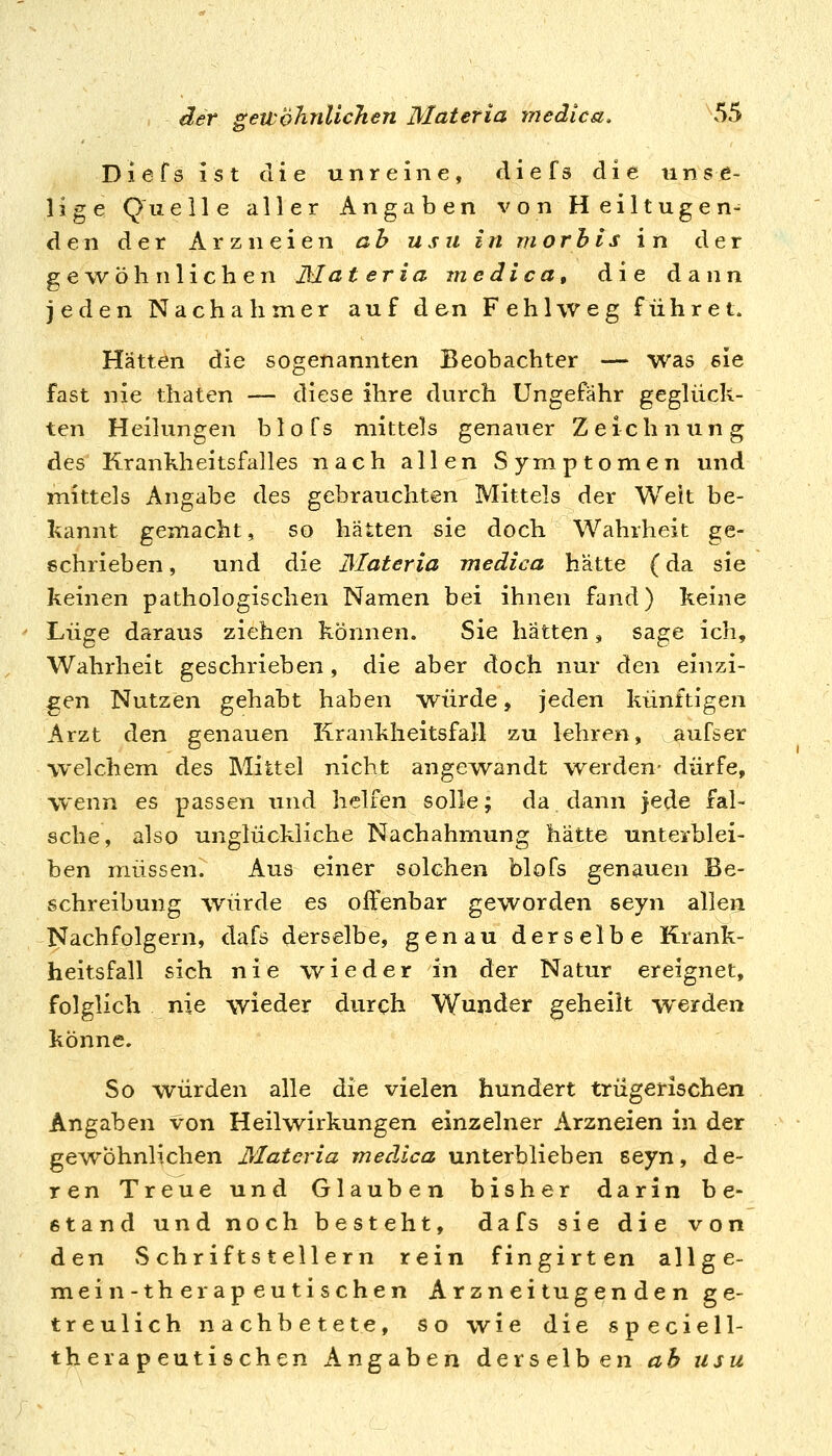 Diefsist die unreine, diefs die imse- 1 i g e Qu eile aller Angaben von Heiltugen- den der Arzneien ah usu in morhis in der gewöhnlichen JMateria medica, die dann jeden Nachahmer auf den Fehl weg führet. Hätten die sogenannten Beobachter — was sie fast nie thaten — diese ihre durch Ungefähr geglück- ten Heilungen blofs mittels genauer Zeichnung des Krankheitsfalles nach allen S y^rn p t o m e n und mittels Angabe des gebrauchten Mittels der Weit be- kannt gemacht, so hätten sie doch Wahrheit ge- schrieben, und die Materia medica hätte (da sie keinen pathologischen Namen bei ihnen fand) keine Lüge daraus ziehen können. Sie hätten, sage ich, Wahrheit geschrieben, die aber doch nur den einzi- gen Nutzen gehabt haben würde, jeden künftigen Arzt den genauen Krankheitsfall zu lehren, aufser welchem des Mittel nicht angewandt w^erden- dürfe, Wenn es passen und helfen solle; da dann jede fal- sche, also unglückliche Nachahmung hatte unterblei- ben müssen. Aus einer solchen blofs genauen Be- schreibung würde es offenbar geworden seyn allen Nachfolgern, dafs derselbe, genau derselbe Krank- heitsfall sich nie wieder in der Natur ereignet, folglich nie wieder durch Wunder geheilt werden könne. So würden alle die vielen hundert trügerischen Angaben von Heilwirkungen einzelner Arzneien in der gewöhnlichen Materia medica unterblieben 6eyn, de- ren Treue und Glauben bisher darin be- stand und noch besteht, dafs sie die von den Schriftstellern rein fingirten allge- mein-therapeutischen Arznei lügenden ge- treulich nachbetete, so wie die speciell- therapeutischen Angaben derselben ab usu