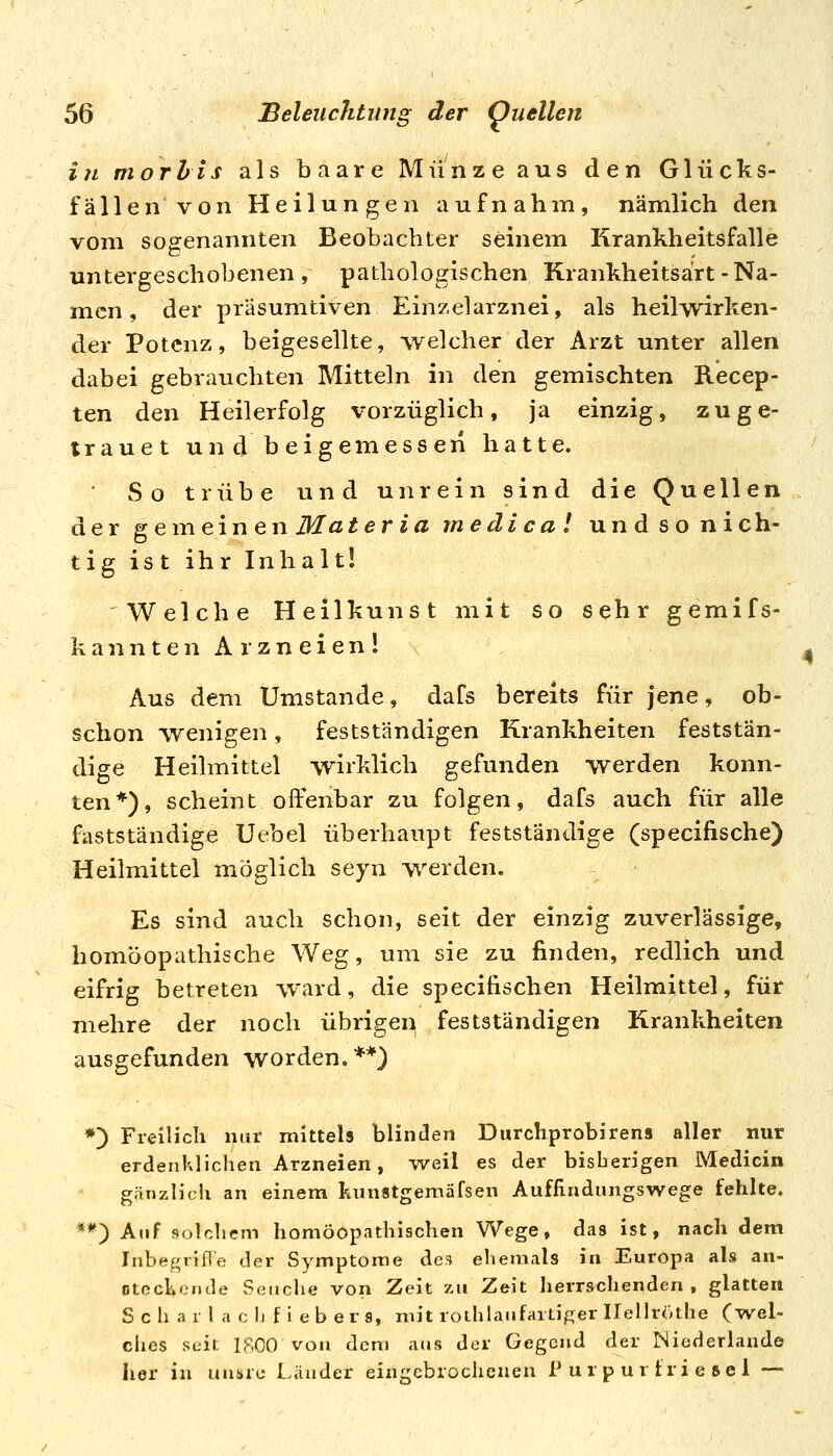in morhts als baare Münze aus den Glücks- fällen von Heilungen aufnahm, nämlich den vom sogenannten Beobachter seinem Krankheitsfalle untergeschobenen, pathologischen Krankheitsart-Na- men , der präsumtiven Einzelarznei, als heilwirken- der Potenz, beigesellte, welcher der Arzt unter allen dabei gebrauchten Mitteln in den gemischten Recep- ten den Heilerfolg vorzüglich, ja einzig, zu ge- trauet und beigemessen hatte. Sotrübe und unrein sind die QueUen der gemeinen Materiamedica! und so nieh- tigistihrlnhalt! Welche Heilkunst mit so sehr gemifs- kannten Arzneien! ^ Aus dem Umstände, dafs bereits für jene, ob- schon wenigen, festständigen Krankheiten feststän- dige Heilmittel wirklich gefunden werden konn- ten*), scheint offenbar zu folgen, dafs auch für alle fastständige Uebel überhaupt festständige (specifische) Heilmittel möglich seyn werden. Es sind auch schon, seit der einzig zuverlässige, homöopathische Weg, um sie zu finden, redlich und eifrig betreten w*ard, die specifischen Heilmittel, für mehre der noch übrigei> festständigen Krankheiten ausgefunden worden.**) *) Freilich nur mittels blinden Durchprobirens aller nur erdenklichen Arzneien, weil es der bisherigen Medicin gänzlich an einem kunstgemäfsen Auffindungswege fehlte. **) Auf solchem homöopathischen Wege, das ist, nach dem InbegvifTe der Symptome des ehemals in Europa als an- otechcnde Seiiclie von Zeit zu Zeit lierrschenden , glatten S c h a r l a c Ij f i e b e r 9, mit roihlaufaitiger Ilellröthe (wel- dies seit 1800 von dem aus der Gegend der Niederlande her in unsre Länder eingebrochenen P u r p u r f r i e se 1 —