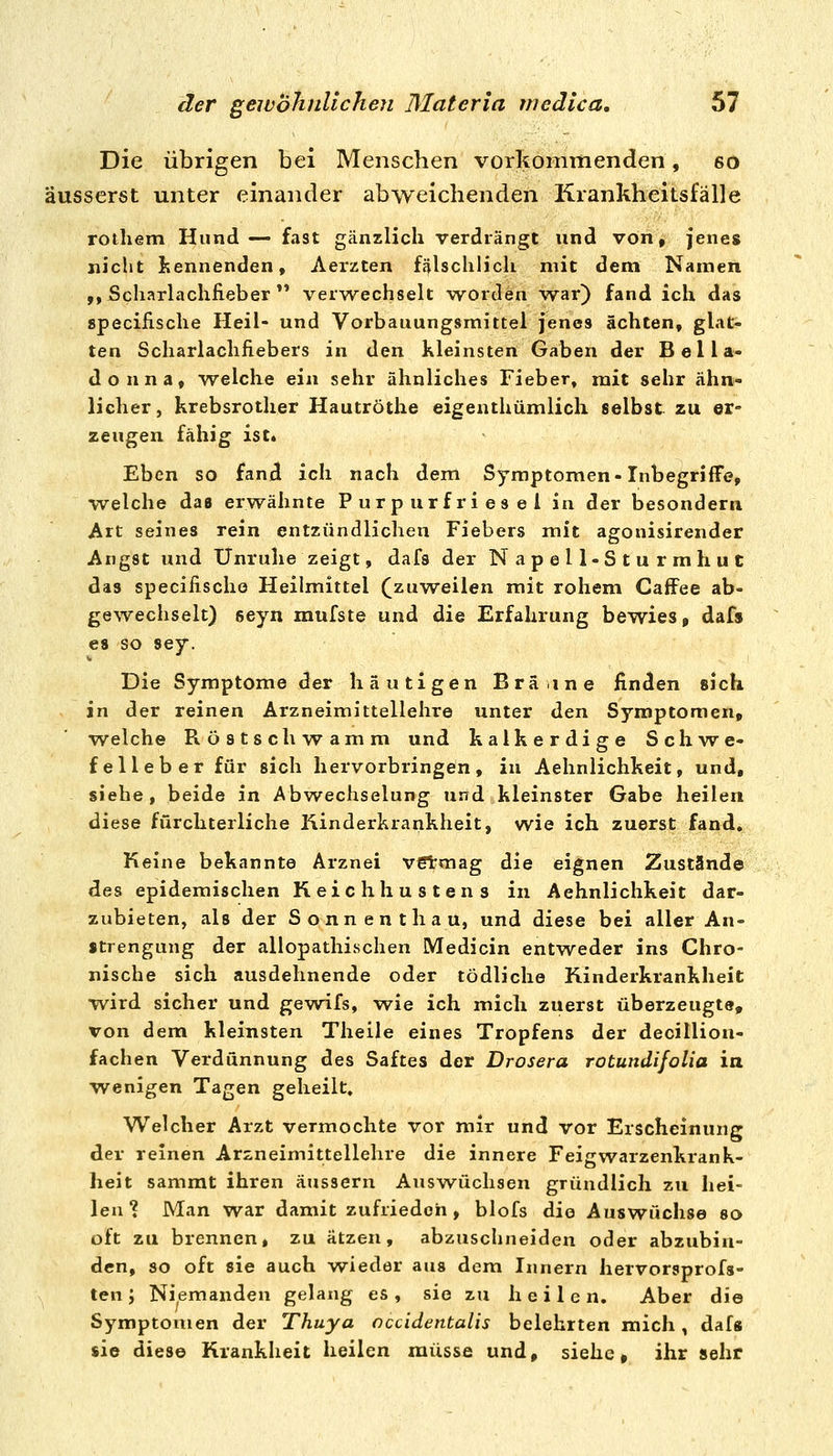 Die übrigen bei Menschen vorkommenden, 60 äusserst unter einander abweichenden Krankheitsfälle rothem Hund— fast gänzlich verdrängt und von, jenes nicht Iiennenden, Aerzten fälschlich mit dem Namen ,, Scharlachfieber  verwechselt worden w^ar) fand ich das specifische Heil- und Vorbauungsmittel jenes ächten» gh^t- ten Scharlachfiebers in den Kleinsten Gaben der Bella- donna, welche ein sehr ähnliches Fieber» mit sehr ähn- licher, krebsrother Hautröthe eigenthümlich selbst zu er- zeugen fähig ist. Eben so fand ich nach dem Symptomen-InbegrifFe, welche das erwähnte Purpurfriesel in der besondern Art seines rein entzündlichen Fiebers mit agonisirender Angst und Unruhe zeigt, dafs der Napell-Sturmhut das specifischo Heilmittel (zuweilen mit rohem Caffee ab- gewechselt) seyn mufste und die Erfahrung bewies, dafs es so sey. Die Symptome der häutigen Bräine finden sich in der reinen Arzneimittellehre unter den Symptomen, welche Röstschw^amm und kalkerdige Schw^e- felleber für sich hervorbringen, in Aehnlichkeit, und, siehe, beide in Abw^echselung und kleinster Gabe heilen diese fürchterliche Kinderkrankheit, wie ich zuerst fand. Keine bekannte Arznei v6tmag die eignen Zustände des epidemischen Keichhustens in Aehnlichkeit dar- zubieten, als der Sonnenthau, und diese bei aller An- strengung der allopathischen Medicin entweder ins Chro- nische sich ausdehnende oder tödliche Kinderkrankheit wird sicher und gewifs, wie ich mich zuerst überzeugte, von dem kleinsten Theile eines Tropfens der decillion- fachen Verdünnung des Saftes der Drosera rotundijoUa in wenigen Tagen geheilt. Welcher Arzt vermochte vor mir und vor Erscheinung der reinen Arzneimittellehre die innere Feigwarzenkrank- heit sammt ihren äussern Auswüchsen gründlich zu hei- len ? Man war damit zufrieden, blofs die Auswüchse so oft zu brennen, zu ätzen, abzuschneiden oder abzubin- den, so oft sie auch wieder aus dem Innern hervorsprofs- ten; Niemanden gelang es , sie zu heile n. Aber die Symptomen der Thuya cccidentalis belehrten mich, daf« sie diese Krankheit heilen müsse und, siehe, ihr sehr