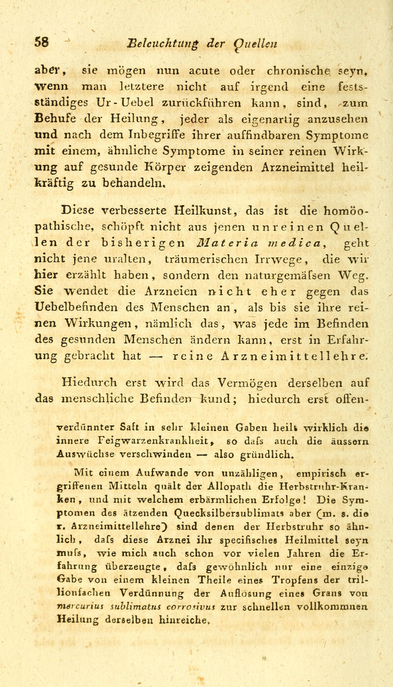abör, sie mögen nun acute oder chronisclie, seyn, wenn man letztere nicht auf irgend eine fests- ständiges Ur-Uebel zurückführen kann, sind, zum Behufe der Heilung, jeder als eigenartig anzusehen und nach dem Inbegriffe ihrer auffindbaren Symptome mit einem, ähnliche Symptome in seiner reinen Wirk- ung auf gesunde Körper zeigenden Arzneimittel heil- kräftig zu behandeln. Diese verbesserte Heilkunst, das ist die homöo- pathische, schöpft nicht aus jenen unreinen Q u el- len der bisherigen Materia medica, geht nicht jene uralten, träumerischen Irrwege, die wir hier erzählt haben, sondern den naturgemäfsen Weg, Sie wendet die Arzneien nicht eher gegen das Uebelbefinden des Menschen an , als bis sie ihre rei- nen Wirkungen, nämlich das, was jede im Befinden des gesunden Menschen ändern kann, erst in Erfahr- ung gebracht hat —- reine Arzneimittellehre. Hiedurch erst wird das Vermögen derselben auf das menschliche Befinden ^und; hiedurch erst offen- verdünnter Saft in sehr kleinen Gaben lieih wirklicli did innere Feigwarzenkranklieit, so dafs auch die äussern Auswüchse verschwinden — also gründlich. Mit einem Aufwände von unzähligen, empirisch er- griffenen Mitteln quält der Allopath die Herbstruhr-Kran^ ken , und mit welchem erbärmlichen Erfolge! Die Sym- ptomen des ätzenden Quecksilberaublimats aber (jg. s. die r. Arzneimittellehre^ sind denen der Herbstruhr so ähn- lich , dafs diese Arznei ihr specilisches Heilmittel seyn Äiufs, w^ie mich auch schon vor vielen Jahren die Er- fahrung überzeugte, dafs gewöhnlich nur eine einzig© Gabe von einem kleinen Theile eines Tropfens der tril- lionfachen Verdünnung der Auflösung eines Grans von niercuriui suhlimatns corrosivus zur schnellen vollkoramuen, Heilung derselben hinreiche.