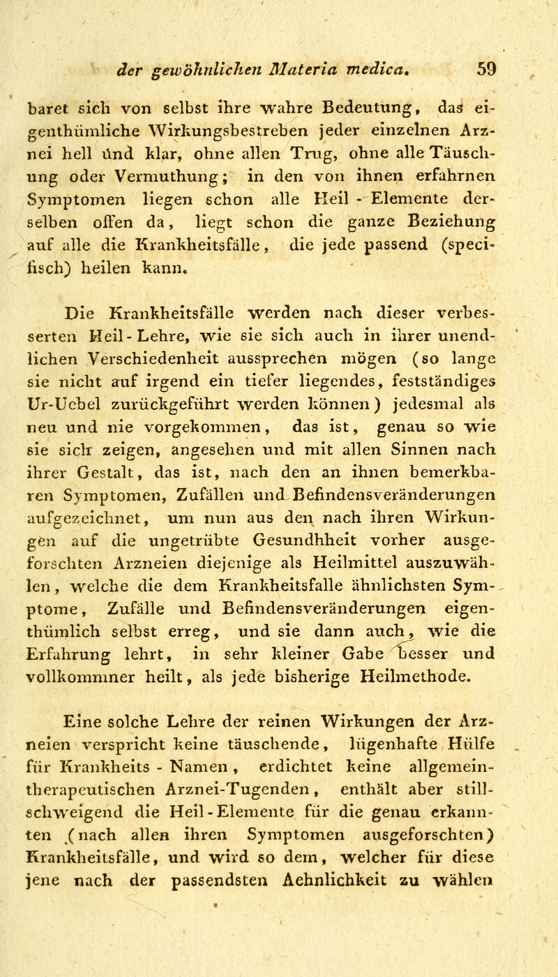baret sich von selbst ihre wahre Bedeutung, das ei- genthümliche Wirkungsbes^eben jeder einzelnen Arz- nei hell und klar, ohne alle^i Trug, ohne alle Täusch- ung oder Vermuthung; in den von ihnen erfahrnen Symptomen liegen schon alle Keil - Elemente der- selben often da, liegt schon die ganze Beziehung auf alle die Krankheitsfälle, die jede passend (speci- fisch) heilen kann. Die Krankheitsfälle werden nach dieser verbes- serten Heil-Lehre, wie sie sich auch in ihrer unend- lichen Verschiedenheit aussprechen mögen (so lange sie nicht auf irgend ein tiefer liegendes, festständiges Ur-Ucbel zurückgeführt werden können) jedesmal als neu und nie vorgekommen, das ist, genau so wie sie siclr zeigen, angesehen und mit allen Sinnen nach ihrer Gestalt, das ist, nach den an ihnen bemerkba- ren Symptomen, Zufällen und Beiindensveränderungen aufgezeichnet, um nun aus den nach ihren Wirkun- gen auf die ungetrübte Gesundhheit vorher ausge- forschten Arzneien diejenige als Heilmittel auszuwäh- len , welche die dem Krankheitsfalle ähnlichsten Sym- ptome , Zufälle und Befindensveränderungen eigen- thümlich selbst erreg, und sie dann auch, wie die Erfahrung lehrt, in sehr kleiner Gabe besser und vollkommner heilt, als jede bisherige Heilmethode. Eine solche Lehre der reinen Wirkungen der Arz- neien verspricht keine täuschende , lügenhafte Hülfe für Krankheits - Namen , erdichtet keine allgemein- therapeutischen Arznei-Tugenden, enthält aber still- schweigend die Heil-Elemente für die genau erkann- ten (nach allen ihren Symptomen ausgeforschten) Krankheitsfälle, und wird so dem, welcher für diese jene nach der passendsten Aehnlichkeit zu wählen