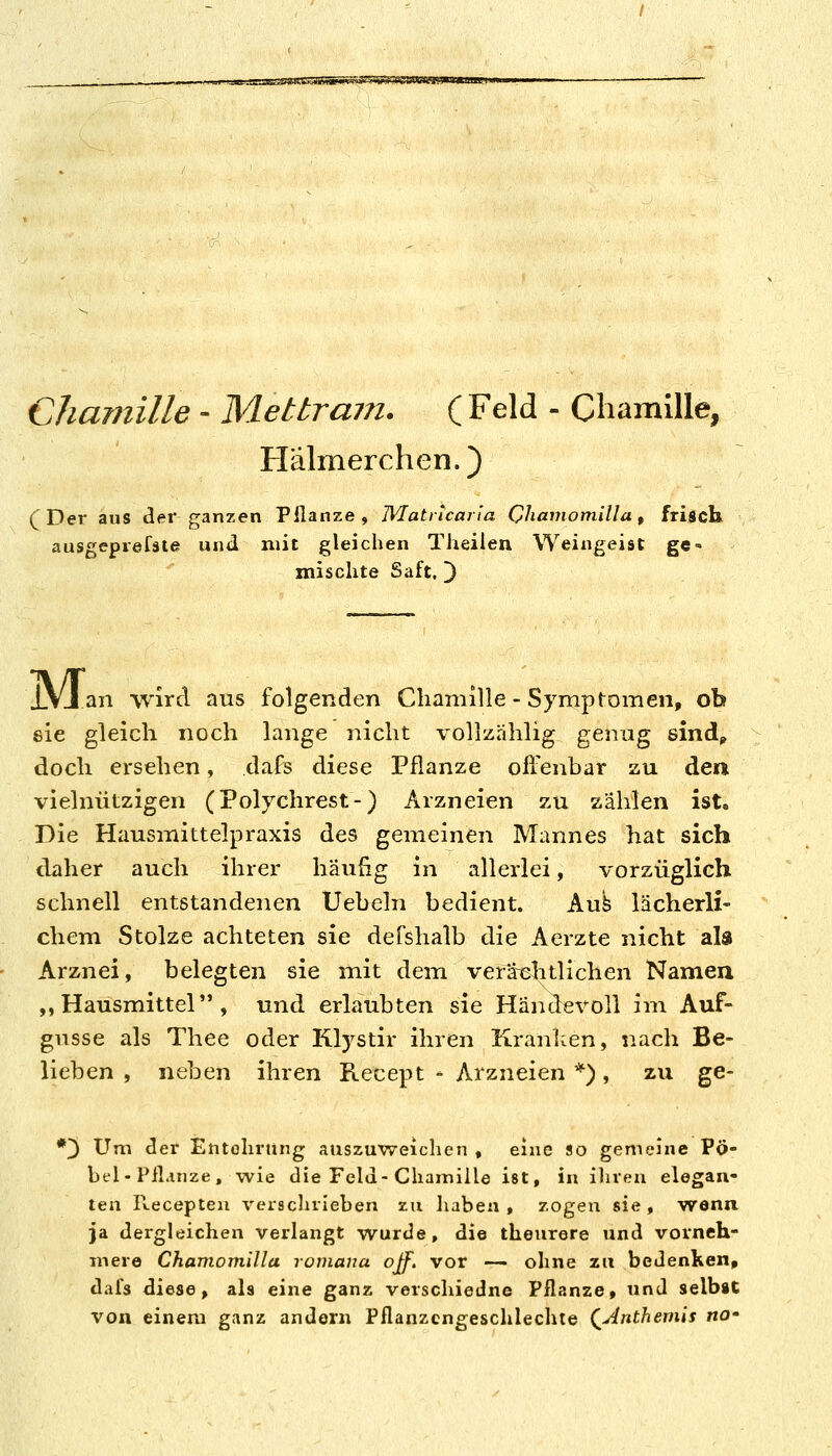 Chauiille - Metbram. (Feld - ChamlUe, Hälmerchen.) (Der aus der ganzen Pflanze, Wlatricar'ia Chavwmilla, frisch ausgeprefäte und mit gleichen Theilen Weingeist ge- mischte Saft, 3 IVJ an ■wird aus folgenden Cliamille - Symptomen, ob sie gleich noch lange nicht vollzählig genug sindp doch ersehen, dafs diese Pflanze ofi'enbar zu den vielnützigen (Polychrest-) Arzneien zu zahlen ist. Die Hausmittelpraxis des gemeinen Mannes hat sich daher auch ihrer häufig in allerlei, vorzüglich schnell entstandenen Uebeln bedient. Aub lächerli- • ehern Stolze achteten sie defshalb die Aerzte nicht ala Arznei, belegten sie mit dem veräiehtlichen Namen ,, Hausmittel , und erlaubten sie Händevoll im Auf- gusse als Thee oder Klystir ihren Kraulten, nach Be- lieben , neben ihren Recept - Arzneien *), zu ge- *3 Um der Entolirting auszuweichen , eine so gemeine Pö- bel-Pfliinze, wie die Feld-Chamille ist, in iliren elegan- ten Recepten verscluieben zu liaben , zogen sie , wenn ja dergleichen verlangt wurde, die theurere und vorneh- mere Chamomilla roviana ojf. vor — ohne zu bedenken, dafs diese, als eine ganz verschiedne Pflanze, und selbst von einem ganz andern Pflanzcngeschlechte (^Anthernis no'