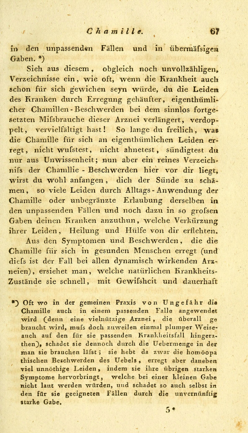 in den unpassend«n Fällen und in übermäfsigen Gaben. *) Sieh aus diesem, obgleich noch unvollzähligen» Verzeichnisse ein, wie oft, wenn die Krankheit auch schon für sich gewichen seyn würde, du die Leiden des Kranken durch Erregung gehäufter, eigenthümli- cher Chamillen-Beschwerden bei dem sinnlos fortge- setzten Mifsbrauche dieser Arznei verlängert, verdop- pelt, vervielfältigt hast! So lange du freilich, was die Chamille für sich an eigenthümlichen Leiden er- regt, nicht wufstest, nicht ahnetest, sündigtest du nur aus Unwissenheit; jnun aber ein reines Verzeich- nifs der Chamllie - Beschwerden hier vor dir liegt, wirst du wohl anfangen, dich der Sünde zu schä- men , so viele Leiden durch Alltags - Anwendung der Chamille oder unbegranzte Erlaubung derselben in den unpassenden Fällen und noch dazu in so grofsen Gaben deinen Kranken anzuthun, welche Verkürzung ihrer Leiden, Heilung und Hülfe von dir erflehten. Aus den Symptomen und Beschwerden, die die Chamille für sich in gesunden Menschen erregt (und diefs ist der Fall bei allen dynamisch wirkenden Arz- neien) , ersiehet man, welche natürlichen Krankheits- Zustände sie schnell, mit Gewifshcit und dauerhaft •3 Oft WO in der gemeinen Praxis von Ungefähr dia Chamille auch in einem passenden Falle angew^endet wird (_denn eine vielnützige Arznei , die überall ge braucht wird, mufs doch zuweilen einmal plumper Weise- auch auf den für sie passenden Krankheitsfall hingera- then^, schadet sie dennoch durch die Uebermenge in der man sie brauchen läfst J sie hebt da zwar die homöopa thischen Beschwerden des Uebels , erregt aber daneben viel unnöthige Leiden, indem sie ihre übrigen starken Symptome hervorbringt, welche bei einer kleinen Gabe nicht laut werden Tvürden, und schadet so auch selbst in den für sie geeigneten Fällen durch die unvernünftig starke Gabe.