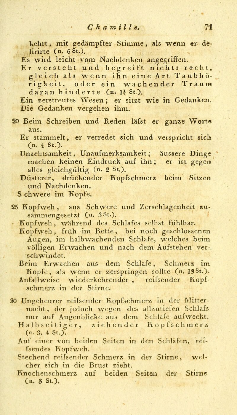 kehrt, mit gedämpfter Stimme, als wenn er de- lirirte C«. 6 St.). Es wird leicht vom Nachdenken angegriffen. Er versteht und begreift nichts recht, gleich als wenn ihn eine Art Tavibhö- rigkeit, oder ein wachender Traum daran hinderte C- H St). Ein zerstreutes Wesen; er sitzt wie in Gedanken, Die Gedanken vergehen ihm. 20 Beim Schreiben und Reden läfst er ganze Wort« aus. Er stammelt, er verredet sich und verspricht sich Cn. 4 St.). ^ Unachtsamkeit, Unaufmerksamkeit; äussere Dinge machen keinen Eindruck auf ihn; er ist gegen alles gleichgültig (n. 2 St.), Düsterer, drückender Kopfschmerz beim Sitzen und Nachdenken. S chwere im Kopfe. 25 Kopfweh, aus Schv^^ere unfl Zerschlagenheit zu- sammengesetzt C' 3 St.). ( • Kopfweh, während des Schlafes selbst fühlbar. Kopfweh, früh im Bette, bei noch geschlossenen Augen, im halbwachenden Schlafe, -welches beim, völligen Erwachen und nach dem Aufstehen ver- schwindet. Beim Erwachen aus dem Schlafe, Schmerz im Kopfe, als wenn er zerspringen sollte C. 13St.). Anfailweise wiederkehrender , reifsender Kopf- schmerz in der Stirne. SO Ungeheurer reifsender Kopfschmerz in der Mitter- nacht, der jedoch wegen des allzutiefen Schlafs nur auf Augenblicke aus dem Schlafe aufweckt. Halbseitiger, ziehender Kopfschmerz (n. 3, 4 St.). Auf einer von beiden Seiten in den Schläfen, rei- fsendes Kopfweh. Stechend reifsender Schmerz in der Stirne, wel- cher sich in die Brust zieht. Knochenschmerz auf beiden Seiten der Stirne C. S St.),