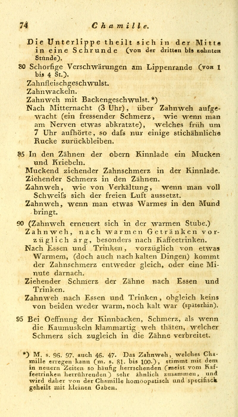 Die Unterlippe theilt sie hin der Mitt« in eine Schrunde Cvon der dritten bis Eolinten Stünde;), 80 Schorfige Verschwärungen am Lippenrande C^on 1 bi» 4 StO» Zahnfleischgeschwulst. Zahnwackeln. Zahnweh mit Backengeschwulst. *) ' iNach Mitternacht (3 Uhr), über Zahnweh aufge- wacht (ein fressender Schmerz, wie ^venn man am Nerven etwas abkratzte), welches früh um 7 Uhr aufhörte, so dafs nur einige stichähnliche Rucke zurückbleiben. 85 In den Zähnen der obern Kinnlade ein Mucken und Kriebeln. Muckend ziehender Zahnschmerz in der Kinnlade. Ziehender Schmerz in den Zähnen. Zahnweh, wie von Verkältung, wenn man voll Schweifs sich der freien Luft aussetzt. ZahnAveh, wenn man etwas Warmes in den Mund bringt. 90 (Zahnweh erneuert sich in der ^varmen Stube.) Zahn^veh, nach warmen Getränken vor- züglich arg, besonders nach KafFeetrinken. Nach Essen und Trinken, vorzüglich von etwas Warmem, (doch auch nach kalten Dingen) kommt der Zahnschmerz entweder gleich, oder eine Mi- nute darnach. Ziehender Schmierz der Zähne nach Essen und Trinken. Zahnweh nach Essen und Trinken , obgleich keins von beiden weder warm, noch kalt war (späterhin). 95 Bei OefFnung der Kinnbacken, Schmerz, als Trenn die Kaumuskeln klammartig weh thäten, -v^^elcher Schmerz sich zugleich in die Zähne verbreitet. *) M. 8. 96. 97. auch 46. 47. Das Zahnweh, welches Clia- miile erregen kann (jn. s. 81- bis lOOO » stimmt mit dem in neuern Zeiten so häufig herrschenden Cmeist vom Raf- feetrinkcn herrührenden) sehr ähnhch zusammen, und wird daber von der Chamille homöopatisch und specifisck geheilt mit kleinen Gaben.