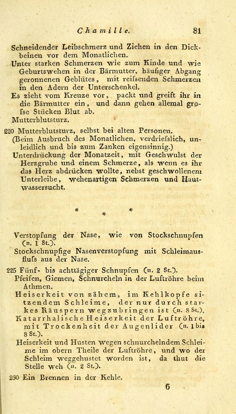 Schneidender Leibschmer« und Ziehen in den Diek- beinen vor dem Monatlichen. Unter starken Schmerzen wie zum Kinde und Avie Geburtswehen in der Bärmutter, häufiger Abgang geronnenen Gebhites, mit reifsenden Schmerzen m den Adern der Unterschenkel, Es zieht vom Kreuze vor, packt und greift ihr in die Bärmutter ein, und dann gehen allemal gro- fse Stücken Blut ab» Mutterblutsturz. 220 Mutterblutsturz, selbst bei alten Personen. (Beim Ausbruch des Monatlichen, verdriefslich, un- leidlich und bis zum Zanken eigensinnig.) Unterdrückung der Monatzeit, mit Geschwulst der Herzgrube und einem Schmerze, als wenn es ihr das Herz abdrücken wollte, nebst geschwollenem Unterleibe, wehenartigen Schmerzen und Haut- wassersucht, Verstopfung der Nase, wie von Stockschnupfen C. 1 St.}. Stockschnupfige Nasen Verstopfung mit Schleimaus- flufs aus der Nase. 225 Fünf- bis achttägiger Schnupfen C. 2 St.}» Pfeifen, Giemen, Schnurcheln in der Luftröhre beim Athmen. Heiserkeit von zähem, im Kehlkopfe si- tzendem Schleime, der nur durch star- kes Räuspern wegzubringen ist C«. 8 St.). Katarrhalische H eiserkeit der Luftröhre, mit Trockenheit der Augenlider C'^« 1 bi» 8 St.}. Heiserkeit und Husten wegen schnurchelndem Schlei- me im obern Theile der Luftröhre, und wo der Schleim weggehustet worden ist, da thut die Stelle weh C». 2 St,}. 230 Ein Brennen in der Kehle. 6