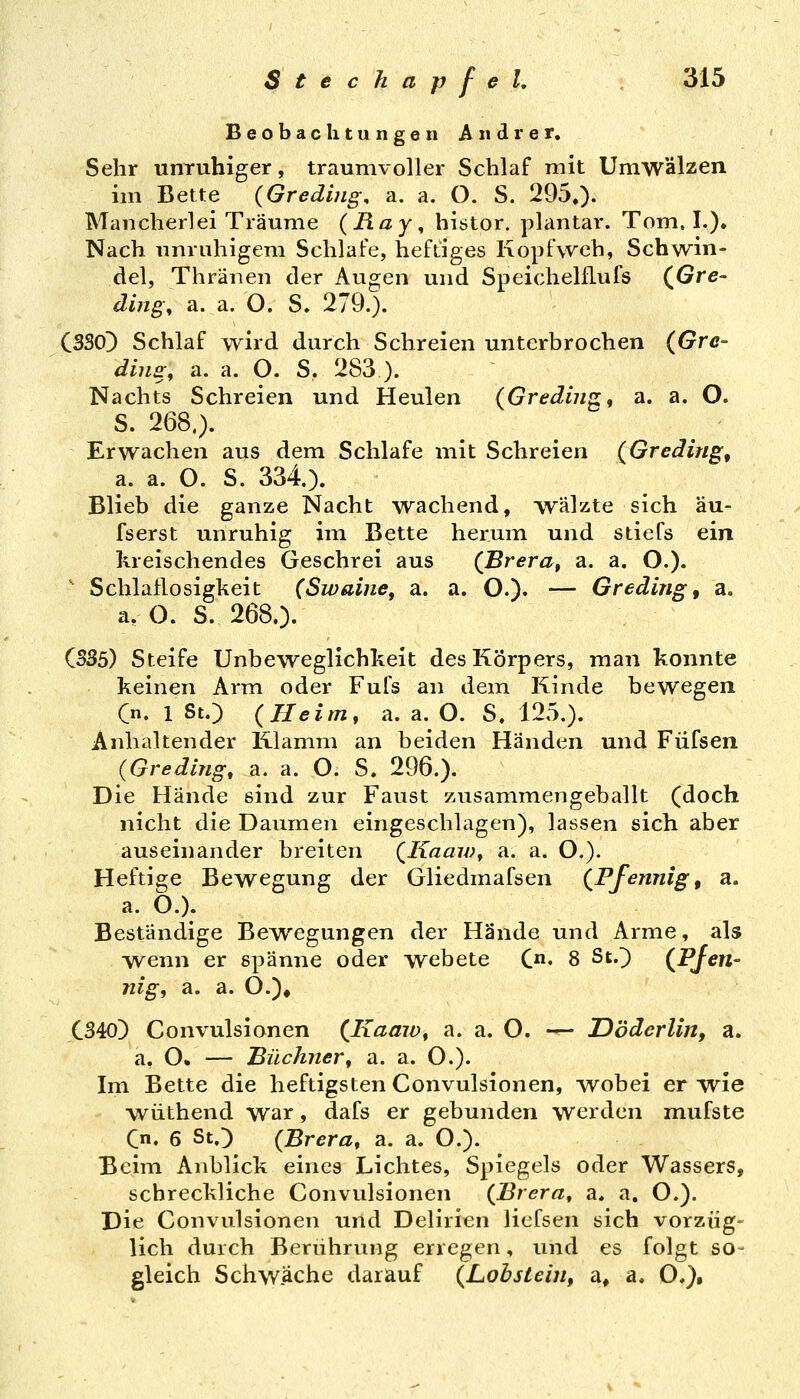 Beobachtungen Andrer. Sehr unruhiger, traunivoller Schlaf mit Umwälzen im Bette (Gredi?ig, a. a. O. S. 295,). Mancherlei Träume (Ray^ histor. plantar. Tom. I.). Nach unruhigem Schlafe, heftiges Kopfweh, Schwin- del, Thränen der Augen und Speichelflufs (^Gre- dmg\ a. a. O. S. 279.). C3S0) Schlaf wird durch Schreien unterbrochen (Gre- diji£\ a. a. O. S. 283 ). Nachts Schreien und Heulen (Grediiig, a. a. O. S. 268.). Erwachen aus dem Schlafe mit Schreien (Gredirig, a. a. O. S. 334). Blieb die ganze Nacht wachend, wälzte sich äu- fserst unruhig im Bette herum und stiefs ein kreischendes Geschrei aus (^Brera, a. a. O.). ' Schlaflosigkeit (Swahie, a. a. O.). — Greding, a. a. O. S. 268.). C5S5) Steife Unbeweglichkeit des Körpers, man konnte keinen Arm oder Fufs an dem Kinde bewegen Cn. 1 St.) (Heim, a. a. O. S. 125.). Anhaltender Klamm an beiden Händen und Füfsen (Greding, a. a. O. S. 296.). Die Hände sind zur Faust zusammengeballt (doch nicht die Daumen eingeschlagen), lassen sich aber auseinander breiten (Kaaw, a. a. O.). Heftige Bewegung der Gliedmafsen (Pfennige a. a. O.). Beständige Bewegungen der Hände und Arme, als wenn er spänne oder webete C«. 8 St.} (Pjen- nig, a. a. 0.)# C340) Convulsionen (Kaam, a. a. O. — Döderlin, a. a. O» — Büchner, a. a. O.). Im Bette die heftigsten Convulsionen, -wobei er wie wüthend war, dafs er gebunden werden mufste Cn. 6 St.) (Brera, a. a. O.). Beim Anblick eines Lichtes, Spiegels oder Wassers, schreckliche Convulsionen (Brera, a, a. O.). Die Convulsionen und Delirien liefsen sich vorzüg- lich durch Berührung erregen, und es folgt so- gleich Schwäche darauf (LobsteiUf a, a, O,},