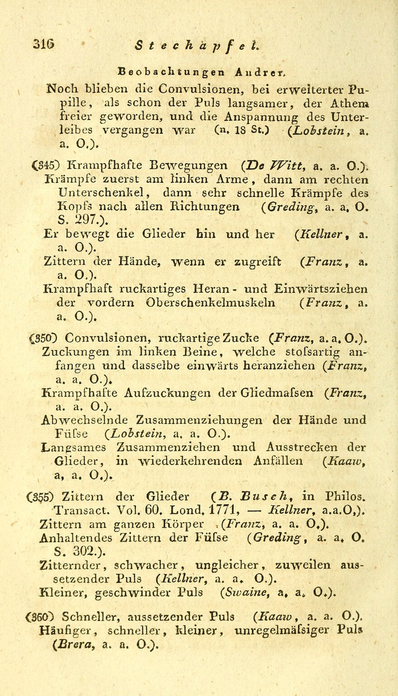 Beobaehtungen Andrer, Noch blieben die Convulsionen, bei erweiterter Pu- pille, als schon der Puls langsamer, der Athem freier geworden, und die Anspannung des Unter- leibes vergangen war (n» 18 St.) (Lohstein, a. a. O.). CS45) Krampfhafte Bewegungen (De Witt^ a. a. O.). Krämpfe zuerst am linken Arme , dann am rechten Unterschenkel, dann sehr schnelle Krämpfe des Kopfs nach allen Richtungen (Greding^ a. a. O. S. 297.). Er bewegt die Glieder bin und her (Kellner, a. a. O.). Zittern der Hände, wenn er zugreift (Franz, a, a. OO. Krampfhaft ruckartiges Heran - und Einwärtsziehen der vordem Oberschenkelmuskeln (Franz, a. a. O.). 050) Convulsionen, ruckartige Zucke (Franz, a. a» O.). Zuckungen im linken Beine, welche stofsartig an- fangen und dasselbe einwärts heranziehen (Franz, a. a. O.)* Krampfhafte Aufzuckungen der Gliedmafsen (Franz, a. a. O.). Abwechselnde Zusammenziehungen der Hände und Füfse (Lohstein, a. a, O.). Langsames Zusammenziehen und Ausstrecken der Glieder, in -wiederkehrenden Anfällen (Kaaw, a, a. OO» CS^5) Zittern der Glieder (B. Busch, in Philos. Transact. Vol. 60, Lond» 1771, — Kellner, a.a.O,). Zittern am ganzen Körper . (Franz, a. a. O»), Anhaltendes Zittern der Füfse (Greding, a. a* O, S. 302.). Zitternder, schwacher , ungleicher , zuweilen aus- setzender Puls (Kellner, a. a«. O.). Kleiner, geschwinder Puls (Sivaine, a» a« 0*). C350) Schneller, aussetzender Puls (Kaaw, a. a. O.). Häufiger, schneller, kleiner, unregelmäfsiger Puls (Brera, a. a. O.).