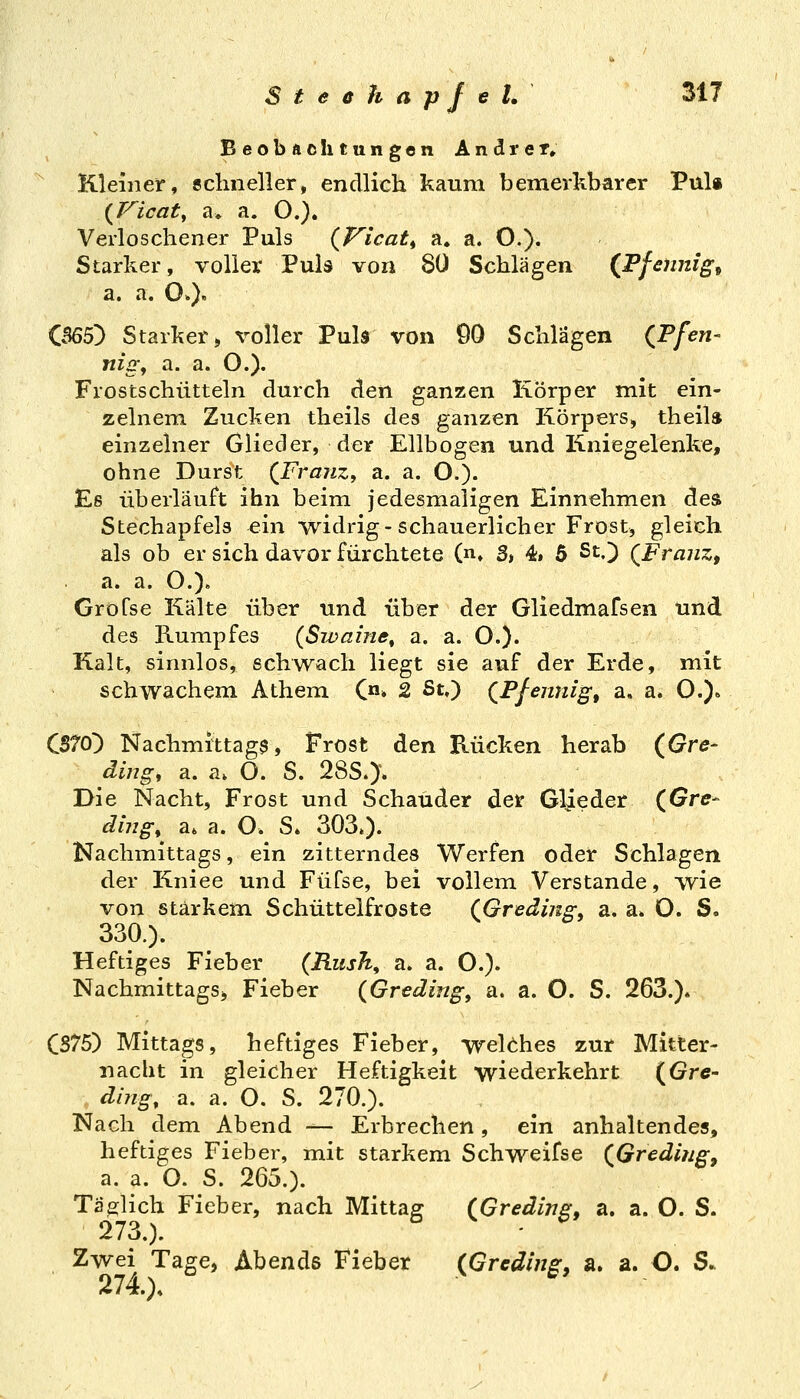 Beobachtungen Andret» Kleiner, sclineller, endlich kaum bemerkbarer Puls Verloschener Puls (jTicat^ a. a. O.). Starker, voller Puls von 8Ü Schlagen (JPfennig^ a. a. O.)' CB65!) Starker» voller Pub von 90 Schlägen (Ffen- nig, a. a. O.). Frostschütteln durch den ganzen Körper mit ein- zelnem. Zucken theils des ganzen Körpers, theil» einzelner Glieder, der Ellbogen und Kniegelenke, ohne Durst (Franz, a. a. O.). Es überläuft ihn beim jedesmaligen Einnehmen des Stechapfels ein widrig-schauerlicher Frost, gleich als ob er sich davor fürchtete (n» 3, 4» 6 St.) (Franz, a. a. O.). Grofse Kälte über und über der Gliedmafsen und des Rumpfes (Swaine^ a. a. O.). Kalt, sinnlos, schwach liegt sie auf der Erde, mit schwachem Athem C»» 2 St,) (Pfennig, a. a. O.)» CS70) Nachmittage, Frost den Rücken herab (Gre- ding, a. a* O. S. 283.)• Die Nacht, Frost und Schauder der Glieder (Gre- ding, a* a. O. S. 303.). Nachmittags, ein zitterndes Werfen oder Schlagen der Kniee und Füfse, bei vollem Verstände, wie von starkem Schutt elfroste (Greding, a. a. O. S. 330.). Heftiges Fieber (Rush, a. a. O.). Nachmittags» Fieber (Greding, a. a. O. S. 263.). CS75) Mittags, heftiges Fieber, welches zur Mitter- nacht in gleicher Heftigkeit wiederkehrt {Gre- ding, a. a. O. S. 270.). Nach dem Abend — Erbrechen, ein anhaltendes, heftiges Fieber, mit starkem Schweifse (Gredi?ig, a, a. O. S. 265.). Tätlich Fieber, nach Mittasr (Greding, a. a. O. S. 273.). Zwei Tage, Abends Fieber (Grading, a. a. O. S. 274). V 6*