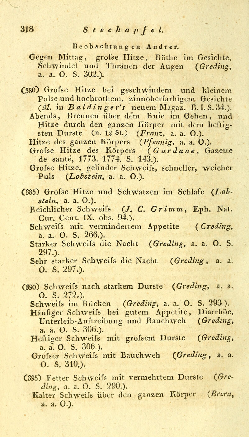 Beobachtungen Andrer, Gegen Mittag, grofse Hitze, Röthe im Gesichte, Schwindel und Thränen der Augen (Greding^ a. a. O. S. 302.). C380^ Grofse Hitze bei geschwindem und kleinem Pulse und hochrothem, zinnoberfarhigeni Gesichte (M. in Baldinger's neuem Magaz. B.I. S.34.). Abends, Brennen über de'm Knie im Gehen, und Hitze durch den ganzen Körper mit dem heftig- sten Durste (n. 12 St.) {Franz, a. a. O.). Hitze des ganzen Körpers {Pfennige a. a. O.). Grofse Hitze des Körpers (Gardaiie, Gazette de sante, 1773. 1774. S. l43.). Grofse Hitze, gelinder Schweifs, schneller, weicher Puls (Lobsteirit a. a. O.). CS85) Grofse Hitze und Schwatzen im Schlafe (^Loh- stein, a. a. O.). Reichlicher Schv\^eifs (7, C. Grimm, Eph. Nat. Cur. Cent. IX. obs. 94.). Schweifs mit vermindertem Appetite (Credlng^ a. a. O. S. 266.). Starker Schweifs die Nacht (Gredmg, a. a. O. S. 297.). Sehr starker Schweifs die Nacht (^Greding, a. a. O. S. 297.). C59d) Schweifs nach starkem Durste (Gredlng, a. a. O. S. 2720- Schweifs im Rücken (Greding, a. a. O. S. 293.). Häufiger Schweifs bei gutem Appetite, Diarrhöe, Unterleib-Aufr.reibung und Bauchweh (Greding, a. a. O. S. 306.). Heftiger Schweifs mit grofseni Durste (^Greding, a, a. O. S. 306.). . Grofser Schweifs mit Bauchweh (^Greding, a. a. O. S, 310.). C395) Fetter Schweifs mit vermehrtem Durste (Gre- ding, a. a. O. S. 290.). Kalter Schweifs über den ganzen Körper (Brera, a. a. O.).