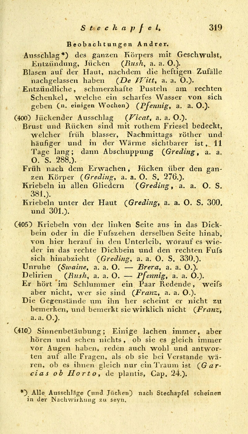 Beobachtungen Andrer, Ausschlag*) des ganzen Körpers mit Geschwulst, Entzündung, Jucken (^Bush, a. a. O.). Blasen auf der Haut, nachdem die heftigen Zufälle nachgelassen haben (De ffitt^ a. a. O.)« Entzündliche, schmerzhafte Pusteln am rechten Schenkel, welche ein scharfes Wasser von sich geben C«. einigen Wochen) (Pfennige a. a. O.). (400) Juckender Ausschlag (Vicat^ a. a. O.)- Brust und Rücken sind mit rothem Friesel bedeckt, welcher früh blasser, Nachmittags röther und häufiger und in der Wärme sichtbarer ist, 11 Tage lang; dann Abschuppung (Greding, a. a. O. S. 288.). Früh nach dem Erwachen, Jucken über den gan- zen Körper {Gredlng, a. a. O. S, 276.). Kriebeln in allen Gliedern (Greding, a. a. O. S. 381.). Kriebeln unter der Haut (Greding, a. a. O. S. 300. und 301.). C405) Kriebeln von der linken Seite aus in das Dick- bein oder in die Fufszehen derselben Seite hinab, von hier herauf in den Unterleib, worauf es wie- der in das rechte Dickbein und den rechten Fufs sich hinabzieht (Grcdingy a. a. O. S. 330.). Unruhe (ßwaine^ 2i. a. O. — Brera^ a. a. O.). Delirien (Rush, a. a. O. — Pfennig, a. a. O.). Er hört im Schlummer ein Paar Redende, weifs aber nicht, wer sie sind (Franz^ a. a. O.). Die Gegenstände um ihn her scheint er nicht zu bemerken, und bemerkt sie wirklich nicht (Franz, a.a.O.). C410) Sinnenbetäubung; Einige lachen immer, aber hören und sehen nichts , ob sie es gleich immer vor Augen haben, reden auch wohl und antwor- ten auf alle Fragen, als ob sie bei Verstände Ova- ren, ob es ihnen gleich nur ein Traum ist (Gar- cias ob Horto, de plantis, Cap. 24.). *) Alle Ausschläge (und Jucken) nacli Stechapfel scheinen in der Nachwiikung zu seyn.