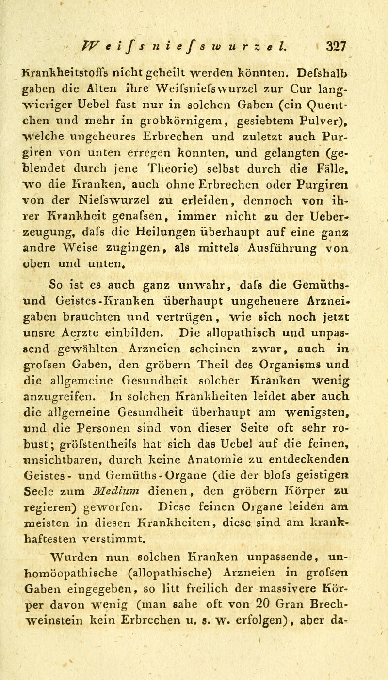 Krankheitstoffs nicht geheilt werden könnten. Defshalb gaben die Alten ihre Weilsniefswurzel zur Cur lang- vvieriger Uebel fast nur in solchen Gaben (ein Quent- chen und mehr in grobkörnigem, gesiebtem Pulver), -welche ungeheures Erbrechen und zuletzt auch Pur- giren von unten erregen konnten, und gelangten (ge- blendet durch jene Theorie) selbst durch die Fälle, wo die Kranken, auch ohne Erbrechen oder Purgiren von der Niefswurzel zu erleiden, dennoch von ih- rer Krankheit genafsen, immer nicht zu der Ueber- zeugung, dafs die Heilungen überhaupt auf eine ganz andre Weise zugingen, als mittels Ausführung von oben und unten» So ist es auch ganz unwahr, dafs die Gemüths- nnd Geistes-Kranken überhaupt ungeheuere Arznei- gaben brauchten und vertrügen, wie sich noch jetzt unsre Aerzte einbilden. Die allopathisch und unpas- send gewählten Arzneien scheinen zwar, auch in grofsen Gaben, den gröbern Theil des Organisms und die allgemeine Gesundheit solcher Kranken wenig anzugreifen. In solchen Krankheiten leidet aber auch die allgemeine Gesundheit überhaupt am wenigsten, nnd die Personen sind von dieser Seite oft sehr ro- bust; gröfstentheils hat sich das Uebel auf die feinen, unsichtbaren, durch keine Anatomie zu entdeckenden Geistes- und Gemüths-Organe (die der blofs geistigem Seele zum Medium dienen, den gröbern Körper zu regieren) geworfen. Diese feinen Organe leiden am meisten in diesen Krankheiten, diese sind am krank- haftesten verstimmt. Wurden nun solchen Kranken unpassende, un- homöopathieche (allopathische) Arzneien in grofsen Gaben eingegeben, so litt freilich der massivere Kör- per davon wenig (man sähe oft von 20 Gran Brech- weinstein kein Erbrechen u. 5. w. erfolgen), aber da-
