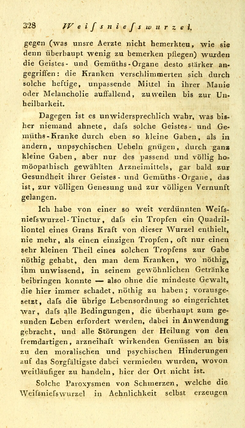o 28 JV eifsniefs würzet. gegen (was unsre Aerzte nicht hemerkteu, wie sie denn überhaupt wenig zu bemerken pflegen) wurden die Geistes- und Gemüths-Organe desto stärker an- gegriften: die Kranken verschlimmerten sich durch solche heftige, unpassende Mittel in ihrer Manie oder Melancholie auffallend, zuweilen bis zur Un- heilbarkeit. Dagegen ist es unwidersprechlich wahr, ^^as bis- her niemand ahnete, dafs solche Geistes- und Ge- müths-Kranke durch eben so l?leine Gaben, als in andern, unpsychischen Uebeln gnügen, durch -ganz kleine Gaben , aber nur des passend und völlig ho- möopathisch gewählten Arzneimittels, gar bald zur Gesundheit ihrer Geistes- und Gemüths-Organe, das ist, zur völligen Genesung und zur völligen Vernunft gelangen. Ich habe von einer so weit verdünnten Weifs- niefswurzel-Tinctur, dafs ein Tropfen ein Quadril- liontel eines Grans Kraft von dieser Wurzel enthielt, nie mehr, als einen einzigen Tropfen, oft nur einen sehr kleinen Theil eines solchen Tropfens zur Gabe nöthig gehabt, den man dem Kranken, mvo nöthig, ihm unwissend, in seinem gewöhnlichen Getränke beibringen konnte — also ohne die mindeste Gewalt, die hier immer schadet, nöthig zu haben; vorausge- setzt, dafs die übrige Lebensordnung so eingerichtet War, dafs alle Bedingungen, die überhaupt zum ge- sunden Leben erfordert werden, dabei in Anwendung gebracht, und alle Störungen der Heilung von den fremdartigen, arzneihaft wirkenden Genüssen an bis zu den moralischen und psychischen Hinderungen auf das Sorgfältigste dabei vermieden wurden, wovon weitläufiger zu handeln, hier der Ort nicht ist. Solche Paroxysmen von Schmerzen, welche die Weifsniefswurzel in Aehnlichkeit selbst erzeugen