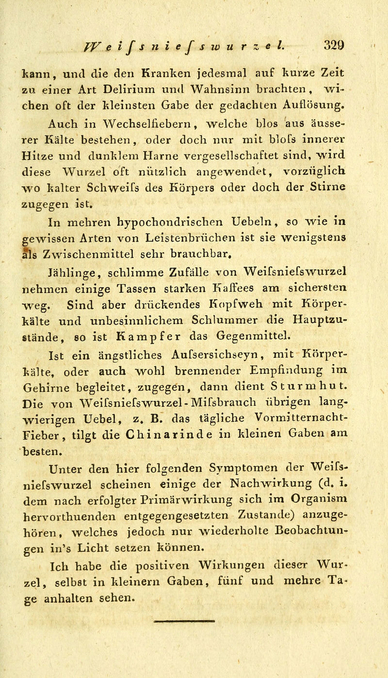 kann, und die den Kranken jedesmal auf kurze Zeit zu einer Art Delirium un<l Wahnsinn brachten , wi- chen oft der kleinsten Gabe der gedachten Auflösung. Auch in Wechselfiebern, -welche blos aus äusse- rer Kälte bestehen , oder doch nur mit blofs innerer Hitze und dunklem Harne vergesellschaftet sind» wird diese Wurzel oft nützlich angewendet, vorzüglich wo kalter Schweifs des Körpers oder doch der Stirne zugegen ist. In mehren hypochondrischen Uebeln, so wie in gewissen Arten von Leistenbrüchen ist sie wenigstens als Zwischenmittel sehr brauchbar. Jählinge, schlimme Zufälle von WeifsniefsWurzel nehmen einige Tassen starken Kaffees am sichersten ■weg. Sind aber drückendes Kopfweh mit Körper- kälte und unbesinnlichem Schlummer die Hauptzu- stände, 80 ist Kampfer das Gegenmittel. Ist ein ängstliches Aufsersichseyn, mit Körper- kälte, oder auch wohl brennender Empfindung im Gehirne begleitet, zugegen, dann dient Sturmhut. Die von Weifsniefswurzel-Mifsbrauch übrigen lang- wierigen Uebel, z, B. das tägliche Vormitternacht- Fieber, tilgt die Chinarinde in kleinen Gaben am besten. Unter den hier folgenden Symptomen der Weifs- niefswurzel scheinen einige der Nachwirkung (d. i. dem nach erfolgter Primärwirkung sich im Organism hervorthuenden entgegengesetzten Zustande) anzuge- hören, welches jedoch nur wiederholte Beobachtun- gen in's Licht setzen können. Ich habe die positiven Wirkungen dieser Wur- zel, selbst in kleinern Gaben, fünf und mehre Ta- ge anhalten sehen.