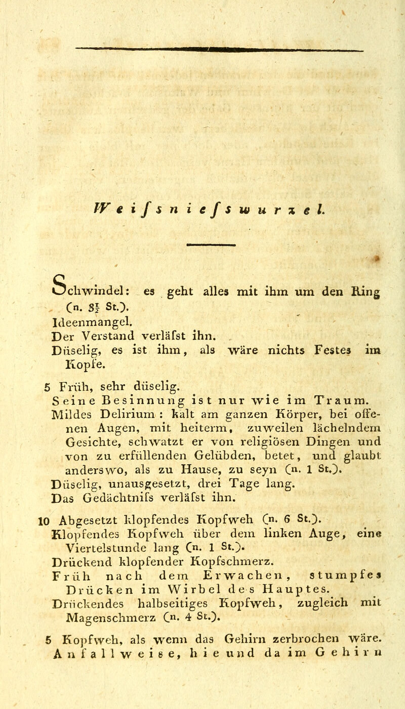 WeifsniefswurxeL Öcliwindel: es geht alles mit ihm um den Bing Cn. S! StO. Ideenmangel. Der Verstand verläfst ihn. Duselig, es ist ihm, als wäre nichts Festes im Kopfe. 5 Früh, sehr duselig. Seine Besinnung ist nur wie im Traum. Mildes Delirium : kalt am ganzen Körper, bei offe- nen Augen, mit heiterm, zu^veilen lächelndem Gesichte, schwatzt er von religiösen Dingen und von zu erfüllenden Gelübden, betet, und glaubt anderswo, als zu Hause, zu seyn C- 1 St.]). Duselig, unausgesetzt, drei Tage lang. Das Gedächtnifs verläfst ihn. 10 Abgesetzt klopfendes Kopfweh (• 6 St.). Klopfendes Kopfweh über dem linken Auge, eine Viertelstunde lang C. 1 St.). Drückend klopfender Kopfschmerz. Früh nach dem Erwachen, stumpfe» Drücken im Wirbel des Hauptes. Drückendes halbseitiges Kopfweh, zugleich mit JVIagenschmerz C. 4 St.). 5 Kopfweh, als wenn das Gehirn zerbrochen wäre. Anfallweise, hie und da im Gehirn
