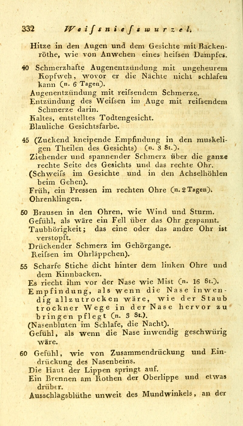 Hitze in den Augen und dem Gesichte mit Backen- röthe, wie von Anwehen eines heil'sen Dampfes. 40 Schmerzhafte Augenentzündung mit ungeheurem Kopfweh, -wovor er die Nächte nicht schlafen Itann C- 6 Tagen). Augenentzündung mit reifsendem Schmerze. Entzündung des Weifsen im Auge mit reifsendem Schmerze darin. Kaltes, entstelltes Todtengesicht. Blauliche Gesichtsfarbe. 45 (Zuckend kneipende Empfindung in den muskeli- gen Theilen des Gesichts) C- 3 St.}. Ziehender und spannender Schmerz über die ganze rechte Seite des Gesichts und das rechte Ohr. (Schweifs im Gesichte und in den Achselhöhlen beim Gehen). Früh, ein Pressen im rechten Ohre (n. 2 Tagen)» Ohrenklingen. 60 Brausen in den Ohren, wie Wind und Sturm. Gefühl, als wäre ein Fell über das Ohr gespannt. Taubhörigkeit; das eine oder das andre Ohr ist verstopft. Drückender Schmerz im Gehörgange. Reifsen im Ohrläppchen). 55 Scharfe Stiche dicht hinter dem linken Ohre und dem Kinnbacken. Es riecht ihm vor der Nase wie Mist C« 16 6t.> Empfindung, als wenn die Nase inwen- dig allzutrocken wäre, wie der Staub trockner Wege in der Nase hervor zu bringen pflegt Cn. 3 St.). (Nasenbluten im Schlafe, die Nacht). Gefühl, als wenn die Nase inwendig geschwürig wäre. 60 Gefühl, wie von Zusammendrückung und Ein- drückung des Nasenbeins. Die Haut der Lippen springt auf. Ein Brennen am Rothen der Oberlippe und etwas drüber. Ausschlagsblüthe unweit des Mundwinkels, an der
