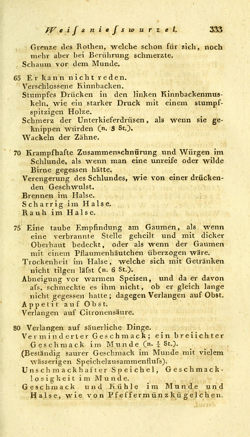Grenze des Rotben^ -welche schon für sich, noch mehr aber bei Berührung schmerzte. Schaum vor dem Munde. 65 Er kann nicht reden. Verschlossene Kinnbacken. Stumpfes Drücken in den linken Kinnbackenmus- keln, yvie ein starker Druck mit einem stumpf- spitzigen Holze. Schmerz der Unterkieferdrüsen, als wenn sie ge- knippen ivürden C. 3 StO. Wackeln der Zähne. 70 Krampfhafte Zusammenschnürung und Würgen im, Schlünde, als \venn man eine unreife oder wilde Birne gegessen hätte. Verengerung des Schlundes, wie von einer drücken- den Geschwulst. Brennen im Halse, Scharrigim Halse. Rauh im Halse. 75 Eine taube Empfindung am Gaumen, als wenn eine verbrannte Stelle geheilt und mit dicker Oberhaut bedeckt, oder als wenn der Gaumen mit einem Pflaumenhäutchen überzogen wäre. Trockenheit im Halse, welche sich mit Getränken nicht tilgen läfst («. 6 St.). Abneigung vor warmen Speisen, und da er davon afs, schmeckte es ihm nicht, ob er gleich lange nicht gegessen hatte; dagegen Verlangen auf Obst. AppetitaufObst. Verlangen auf Citronensäure. 80 Verlangen auf säuerliche Dinge. Verminderter Geschmack; ein breiichter Geschmack im Munde C- l St.). (Beständig saurer Geschmack im Munde mit vielem wässerigen Speichelzusammenflufs). Unschmackhafter Speichel, Geschmack- losigkeitimMunde. Geschmack und Kühle im Munde und Halse, wie von Pf ef f erm ün z kü £ el chen.