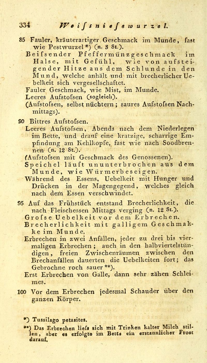 85 Fauler, kräuterartiger Geschmack im Munde, fast wie Pestwurzel*^) C. S St,). Beifsender Pf ef f ermün z g es chm ack im Halse, mit Gefühl, wie von aufstei- gender Hitze aus dem Schlünde in den Mund, welche anhält und mit brecherlicher Ue- helkeit sich vergesellschaftet. Fauler Geschmack, ^^rie Mist, im Munde. Leeres Aufstofsen Oogleich). (Aufstofsen, selbst nüchtern ; saures Aufstofsen Nach- mittags). 90 Bittres Aufstofsen. Leeres Aufstofsen, Abends nach dem Niederlegen im Bette, und drauf eine kratzige, scharrige Em- pfindung am Kehlkopfe, fast wie nach Soodbren- nen Cn. 12 St.). ^Aufstofsen mit Geschmack des Genossenen). Speichel läuft ununterbrochen aus dem Munde, wi e Wür merb e s ei g en. Während des Essens, Uebelkeit mit Hunger und Drücken in der Magengegend, welches gleich nach dem Essen verschwindet. 95 Auf das Frühstück entstand Brecherlichkeit, die nach Fleischessen Mittags verging C. 12 St.). Grofse Uebelkeit vor dem Erbrechen. Brecherlich keitmit galligem Geschmak- ke im Munde. Erbrechen in zwei Anfällen, jeder zu drei bis vier- maligen Erbrechen ; auch in den halbviertelstün- digen , freien Zwischenräumen zwischen den Brechanfällen dauerten die Uebelkeiten fort; das Gebrochne roch sauer **). Erst Erbrechen von Galle, dann sehr zähen Schlei- mes. 100 Vor dem Erbrechen jedesmal Schauder über den ganzen Körper. *) Tussilago petasites. ♦*) Das Erbrechen lieff sich mit Trinlien kalter Milch stil- len, aber es erfolgte im Bett« ein erstaunlicher Frost darauf.