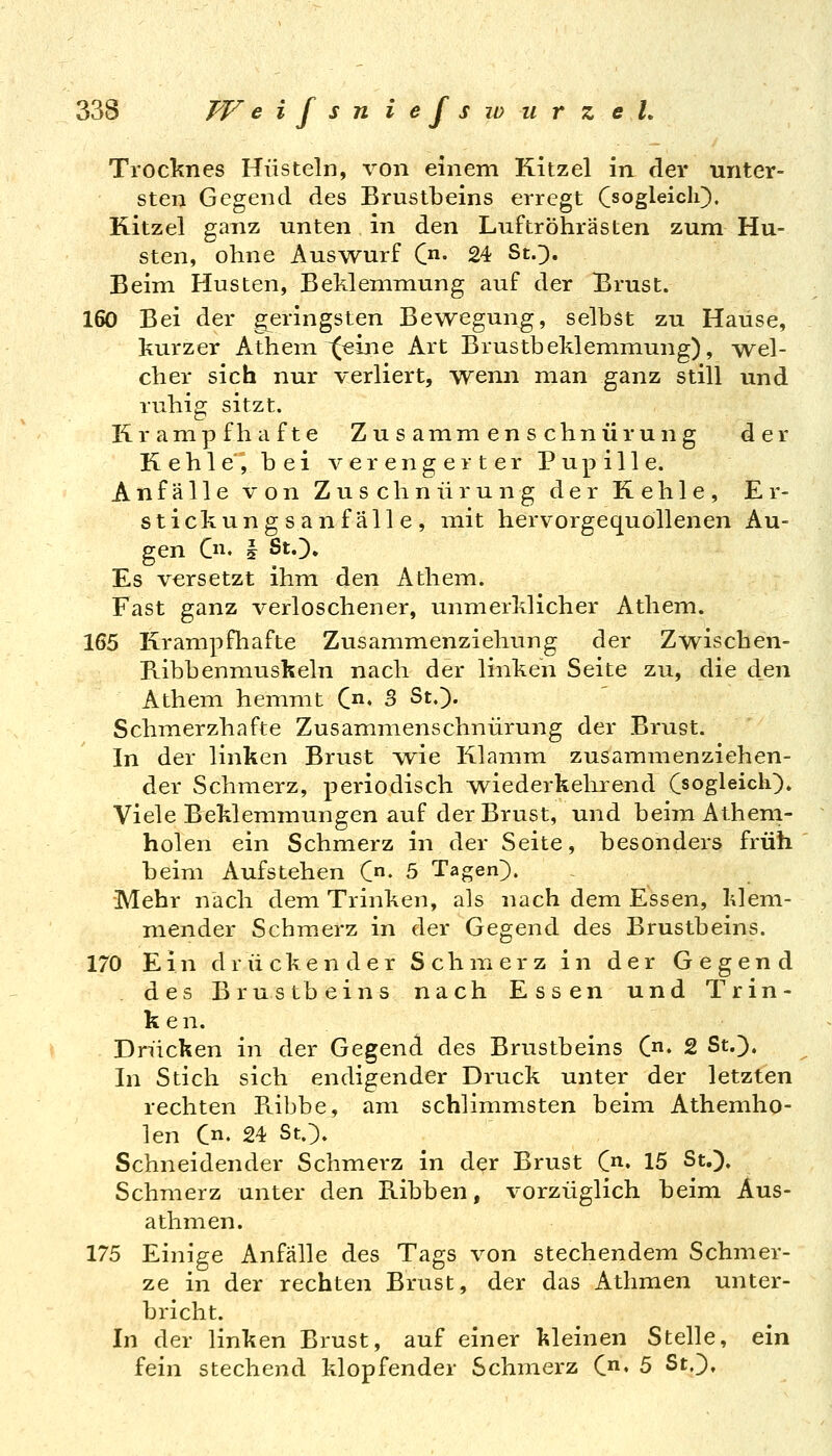 Troc'knes Hüsteln, von einem Kitzel in der unter- sten Gegend des Brustbeins erregt CsogleicIO« Kitzel ganz unten in den Luftröhrästen zum Hu- sten, ohne Auswurf C- 24 St.3. Beim Husten, Beklemmung auf der Brust. 160 Bei der geringsten Bewegung, selbst zu Hause, kurzer Athem ^(«ine Art Brustbeklemmung), ^vv^el- cher sich nur verliert, wenn man ganz still und ruhig sitzt. Krampfhafte Zusammenschnür ung der K e h 1 e'°, bei verengerter Pupille. Anfälle von Zuschnürung der Kehle, Er- stickungsanfälle, mit hervorgequollenen Au- gen C. § StO. Es versetzt ihm den Athem. Fast ganz verloschener, unmerklicher Athem. 165 Krampfhafte Zusammenziehung der Zwischen- E-ibbenmuskeln nach der linken Seite zu, die den Athem hemmt C» B St.). Schmerzhafte Zusammenschnürung der Brust. In der linken Brust v\^ie Klamm zusammenziehen- der Schmerz, periodisch ^viederkehrend Csogleicli). Viele Beklemmungen auf der Brust, und beim Athem- holen ein Schmerz in der Seite, besonders früh beim Aufstehen C« 5 Tagen}. Mehr nach dem Trinken, als nach dem Essen, klem- mender Schmerz in der Gegend des Brustbeins. 170 Ein drückender Schmerz in der Gegend des Brustbeins nach Essen und Trin- ken. Drücken in der Gegend des Brustbeins C» 2 St.}. In Stich sich endigender Druck unter der letzten rechten Ribbe, am schlimmsten beim Athemho- len Cn. 24 St.}. Schneidender Schmerz in der Brust C. 15 St.}, Schmerz unter den Ribben, vorzüglich beim Aus- athmen. 175 Einige Anfälle des Tags von stechendem Schmer- ze in der rechten Brust, der das Athmen unter- bricht. In der linken Brust, auf einer kleinen Stelle, ein fein stechend klopfender Schmerz C» 5 St,},