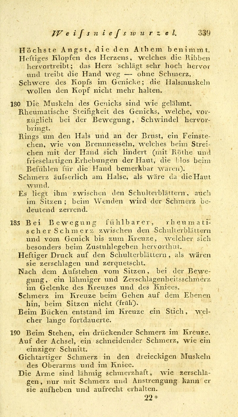 Höchste Angst, die den Atbem benimmt. Heftiges Klopfen des Herzens, -welches die Ribben hervortreibt; das Herz schlägt sehr hoch hervor und treibt die Hand weg — ohne Schmerz. Schwere des Kopfs im Genicke; die Halsmuskeln wollen den Kopf nicht mehr halten. 180 Die Muskeln des Genicks sind wie gelähmt. Rheumatische Steifigkeit des Genicks, welche, vor- züglich bei der Bewegung, Schwindel hervor- bringt. Rings um den Hals und an der Brust, ein Feinste- ehen, we von Brennnesseln, welches beim Strei- chen mit der Hand sich lindert (mit Röthe und frieselartigen Erhebungen der Haut, die blos beim Befühlen für die Hand bemerkbar ^varen). Schmerz aufserlich am Halse, als wäre da die Haut wund. Es liegt ihm zwischen den Schulterblättern, auch im Sitzen ; beim Wenden wird der Schmerz be- deutend zerrend. 185 Bei Bewegung fühlbarer, r h e u m a t i- scher Schmerz zwischen den Schulierblattern und vom Genick bis zum Kreuze, welcher sich besonders beim Zustuhlegehen hervorthut. Heftiger Druck auf den Schulterblättern, als wären sie zerschlagen und zerquetscht. Nach dem Aufstehen vom Sitzen, bei der Bewe- gung, ein lähmiger und Zerschlagenheitsschmerz im Gelenke des Kreuzes und des Kniees. Schmerz im Kreuze beim Gehen auf dem Ebenen hin, beim Sitzen nicht (früIO- Beim Bücken entstand im Kreuze ein Stich, w:,el- cher lange fortdauerte. 190 Beim Stehen, ein drückender Schmerz im Kreuze. Auf der Achsel, ein schneidender Schmerz, wie ein einziger Schnitt. Gichtartiger Schmerz in den dreieckigen Muskeln des Oberarms und im Kniee. Die Arme sind lähmig schmerzhaft, vvie zerschla- gen, nur mit Schmerz und Anstrengung kann er sie aufheben und aufrecht erhalten. 22*